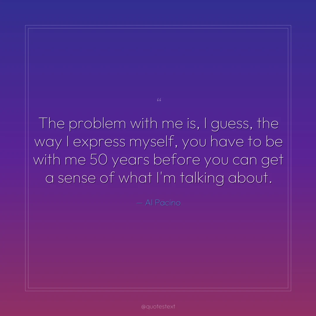 The problem with me is, I guess, the way I express myself, you have to be with me 50 years before you can get a sense of what I'm talking about.