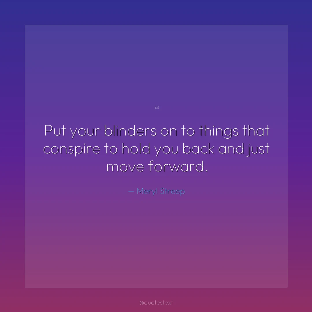 Put your blinders on to things that conspire to hold you back and just move forward.