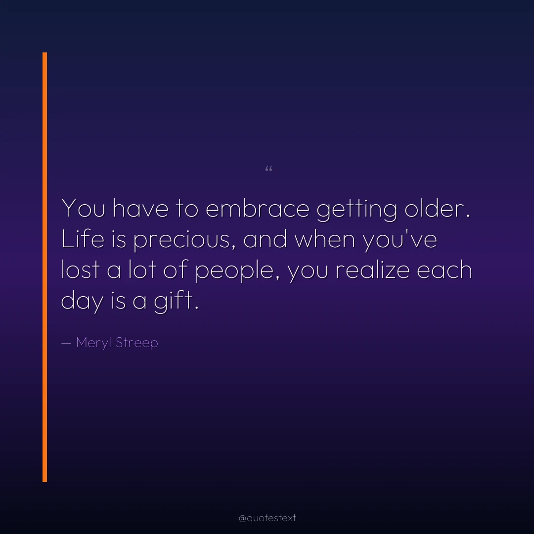 You have to embrace getting older. Life is precious, and when you've lost a lot of people, you realize each day is a gift.