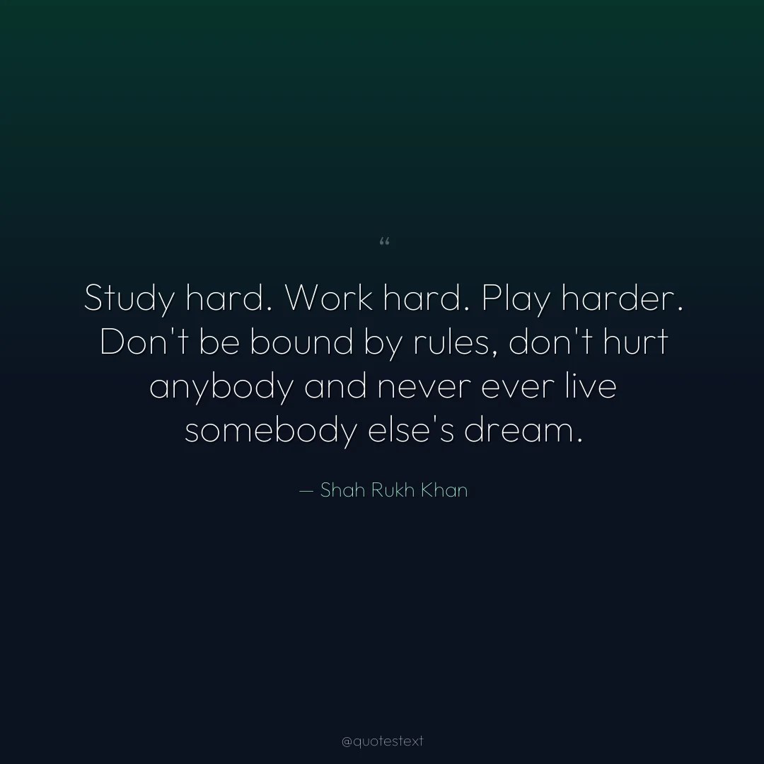 Study hard. Work hard. Play harder. Don't be bound by rules, don't hurt anybody and never ever live somebody else's dream.