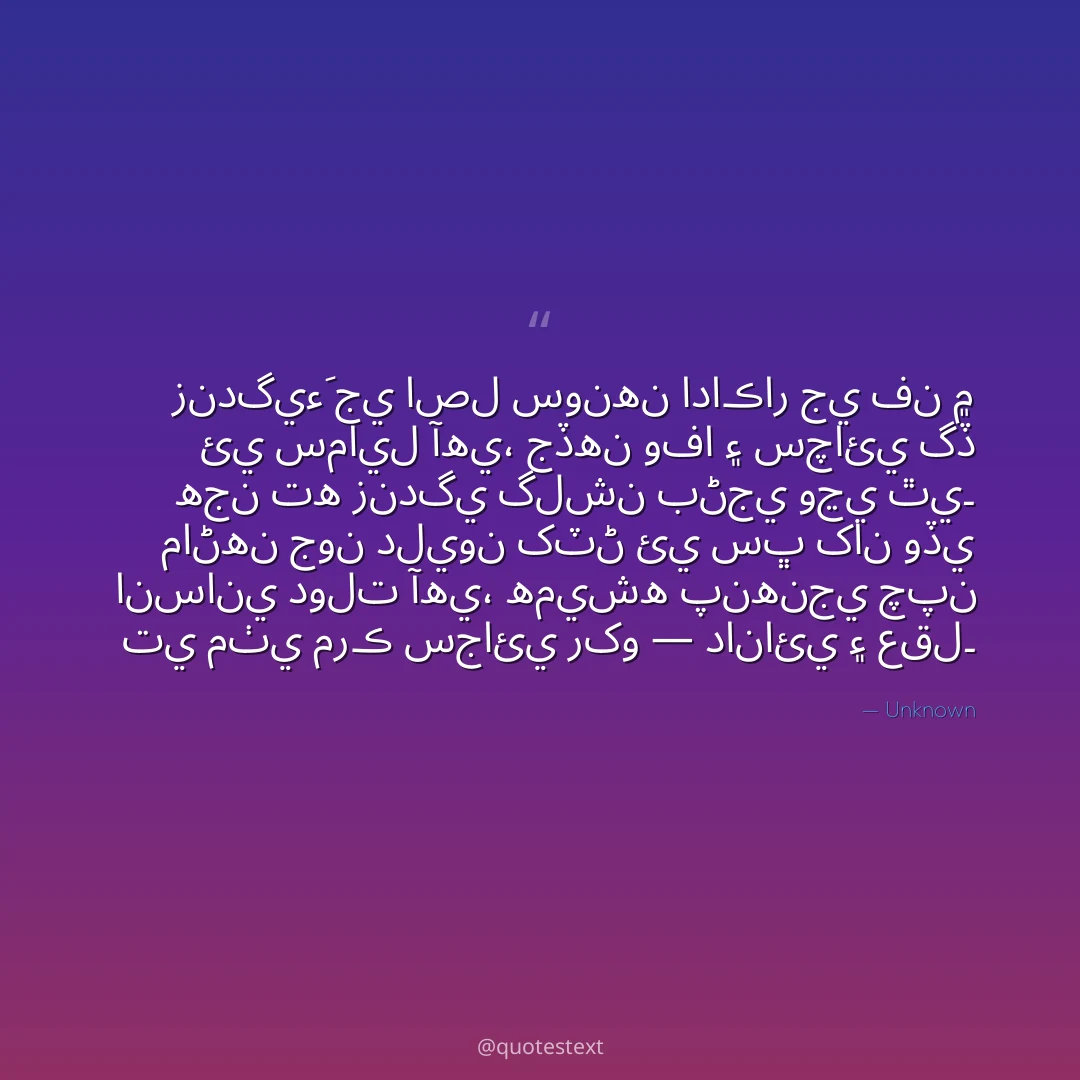 زندگيءَ جي اصل سونهن اداڪار جي فن ۾ ئي سمايل آهي،
جڏهن وفا ۽ سچائي گڏ هجن ته زندگي گلشن بڻجي وڃي ٿي۔
ماڻهن جون دليون کٽڻ ئي سڀ کان وڏي انساني دولت آهي،
هميشه پنهنجي چپن تي مٺي مرڪ سجائي رکو — دانائي ۽ عقل۔
