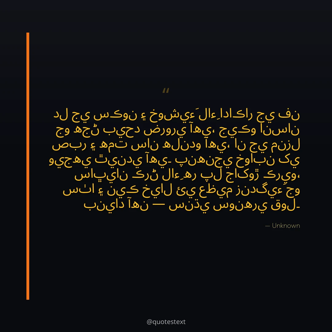 دل جي سڪون ۽ خوشيءَ لاءِ اداڪار جي فن جو هجڻ بيحد ضروري آهي،
جيڪو انسان صبر ۽ همت سان هلندو آهي، ان جي منزل ويجهي ٿيندي آهي۔
پنهنجي خوابن کي ساڀيان ڪرڻ لاءِ هر پل جاکوڙ ڪريو،
سٺا ۽ نيڪ خيال ئي عظيم زندگيءَ جو بنياد آهن — سنڌي سونهري قول۔