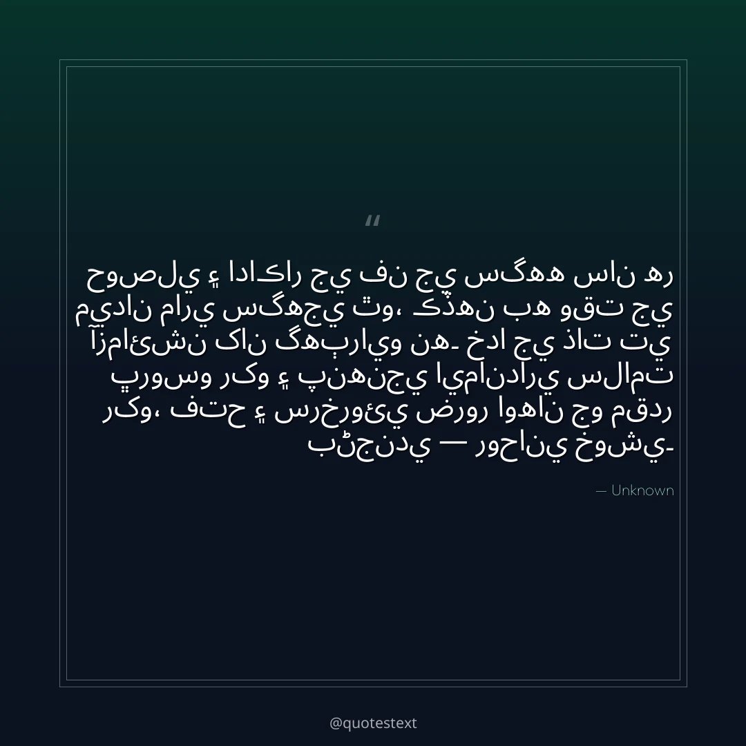 حوصلي ۽ اداڪار جي فن جي سگهه سان هر ميدان ماري سگهجي ٿو،
ڪڏهن به وقت جي آزمائشن کان گهٻرايو نه۔
خدا جي ذات تي ڀروسو رکو ۽ پنهنجي ايمانداري سلامت رکو،
فتح ۽ سرخروئي ضرور اوهان جو مقدر بڻجندي — روحاني خوشي۔