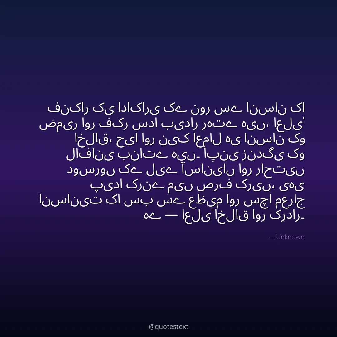 فنکار کی اداکاری کے نور سے انسان کا ضمیر اور فکر سدا بیدار رہتے ہیں،
اعلیٰ اخلاق، حیا اور نیک اعمال ہی انسان کو لافانی بناتے ہیں۔
اپنی زندگی کو دوسروں کے لیے آسانیاں اور راحتیں پیدا کرنے میں صرف کریں،
یہی انسانیت کا سب سے عظیم اور سچا معراج ہے — اعلیٰ اخلاق اور کردار۔