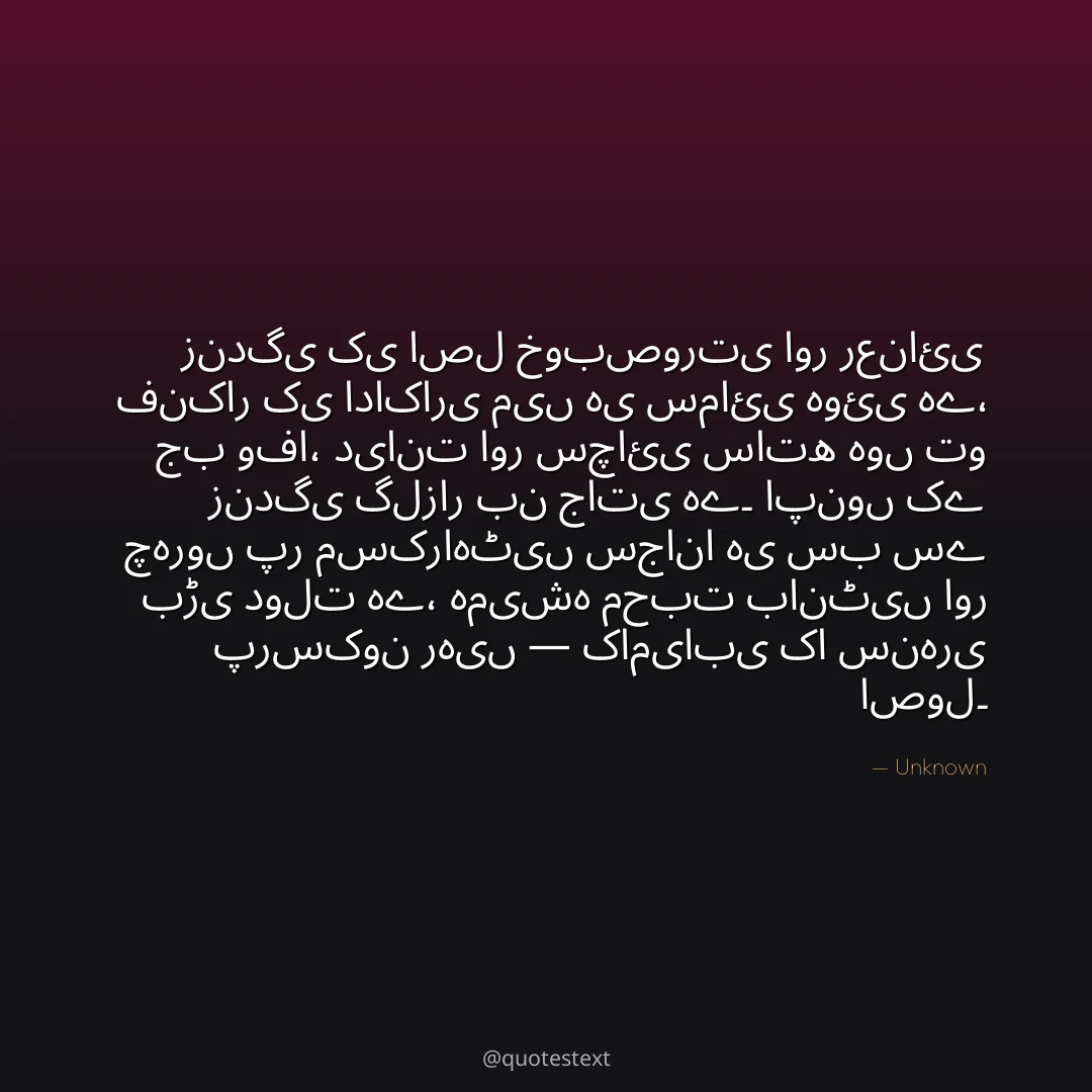 زندگی کی اصل خوبصورتی اور رعنائی فنکار کی اداکاری میں ہی سمائی ہوئی ہے،
جب وفا، دیانت اور سچائی ساتھ ہوں تو زندگی گلزار بن جاتی ہے۔
اپنوں کے چہروں پر مسکراہٹیں سجانا ہی سب سے بڑی دولت ہے،
ہمیشہ محبت بانٹیں اور پرسکون رہیں — کامیابی کا سنہری اصول۔