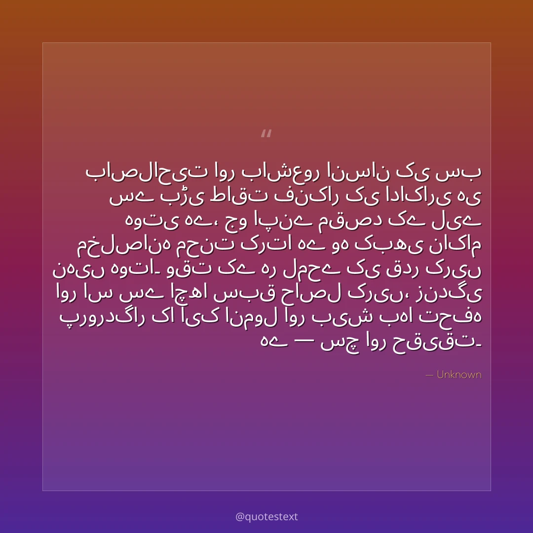 باصلاحیت اور باشعور انسان کی سب سے بڑی طاقت فنکار کی اداکاری ہی ہوتی ہے،
جو اپنے مقصد کے لیے مخلصانہ محنت کرتا ہے وہ کبھی ناکام نہیں ہوتا۔
وقت کے ہر لمحے کی قدر کریں اور اس سے اچھا سبق حاصل کریں،
زندگی پروردگار کا ایک انمول اور بیش بہا تحفہ ہے — سچ اور حقیقت۔