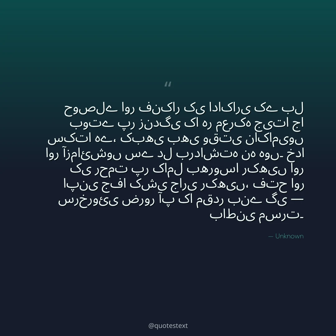 حوصلے اور فنکار کی اداکاری کے بل بوتے پر زندگی کا ہر معرکہ جیتا جا سکتا ہے،
کبھی بھی وقتی ناکامیوں اور آزمائشوں سے دل برداشتہ نہ ہوں۔
خدا کی رحمت پر کامل بھروسا رکھیں اور اپنی جفا کشی جاری رکھیں،
فتح اور سرخروئی ضرور آپ کا مقدر بنے گی — باطنی مسرت۔