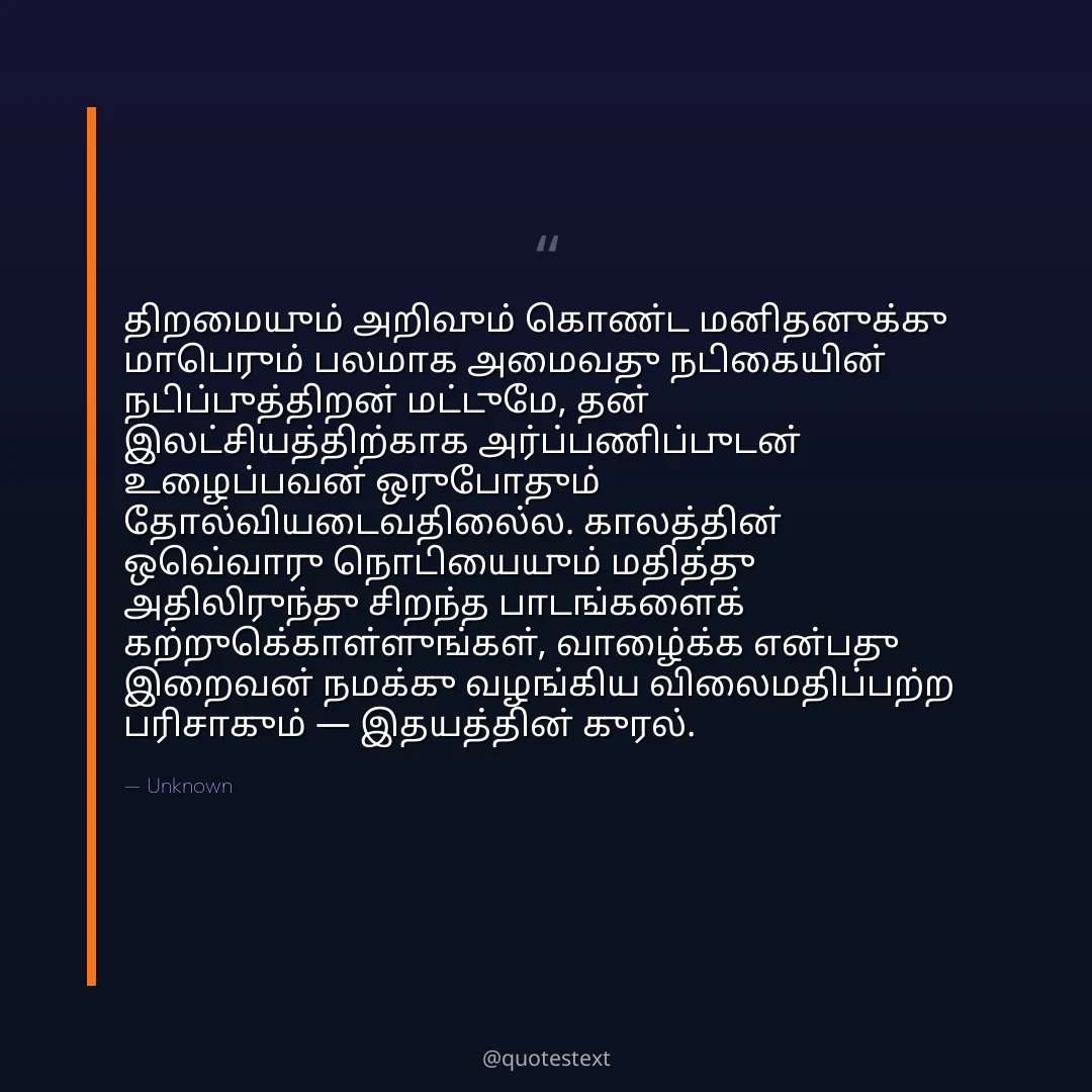 திறமையும் அறிவும் கொண்ட மனிதனுக்கு மாபெரும் பலமாக அமைவது நடிகையின் நடிப்புத்திறன் மட்டுமே,
தன் இலட்சியத்திற்காக அர்ப்பணிப்புடன் உழைப்பவன் ஒருபோதும் தோல்வியடைவதில்லை.
காலத்தின் ஒவ்வொரு நொடியையும் மதித்து அதிலிருந்து சிறந்த பாடங்களைக் கற்றுக்கொள்ளுங்கள்,
வாழ்க்கை என்பது இறைவன் நமக்கு வழங்கிய விலைமதிப்பற்ற பரிசாகும் — இதயத்தின் குரல்.