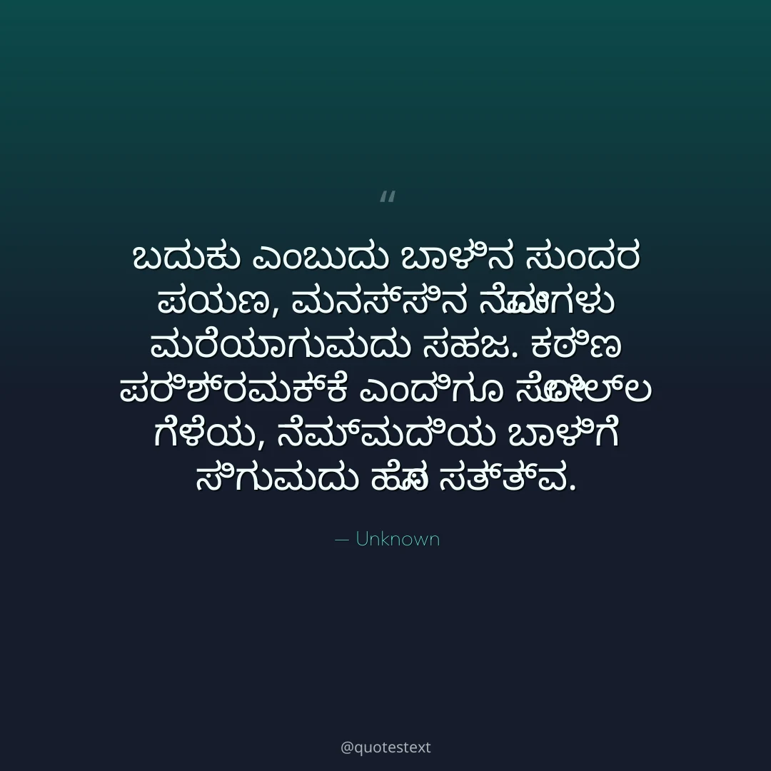 ಬದುಕು ಎಂಬುದು ಬಾಳಿನ ಸುಂದರ ಪಯಣ,
ಮನಸ್ಸಿನ ನೋವುಗಳು ಮರೆಯಾಗುವುದು ಸಹಜ.
ಕಠಿಣ ಪರಿಶ್ರಮಕ್ಕೆ ಎಂದಿಗೂ ಸೋಲಿಲ್ಲ ಗೆಳೆಯ,
ನೆಮ್ಮದಿಯ ಬಾಳಿಗೆ ಸಿಗುವುದು ಹೊಸ ಸತ್ತ್ವ.