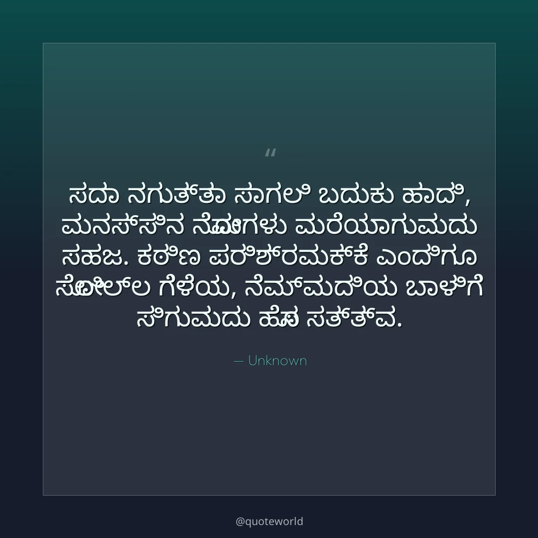 ಸದಾ ನಗುತ್ತಾ ಸಾಗಲಿ ಬದುಕು ಹಾದಿ,
ಮನಸ್ಸಿನ ನೋವುಗಳು ಮರೆಯಾಗುವುದು ಸಹಜ.
ಕಠಿಣ ಪರಿಶ್ರಮಕ್ಕೆ ಎಂದಿಗೂ ಸೋಲಿಲ್ಲ ಗೆಳೆಯ,
ನೆಮ್ಮದಿಯ ಬಾಳಿಗೆ ಸಿಗುವುದು ಹೊಸ ಸತ್ತ್ವ.