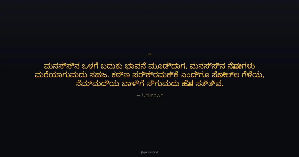 ಮನಸ್ಸಿನ ಒಳಗೆ ಬದುಕು ಭಾವನೆ ಮೂಡಿದಾಗ,
ಮನಸ್ಸಿನ ನೋವುಗಳು ಮರೆಯಾಗುವುದು ಸಹಜ.
ಕಠಿಣ ಪರಿಶ್ರಮಕ್ಕೆ ಎಂದಿಗೂ ಸೋಲಿಲ್ಲ ಗೆಳೆಯ,
ನೆಮ್ಮದಿಯ ಬಾಳಿಗೆ ಸಿಗುವುದು ಹೊಸ ಸತ್ತ್ವ.