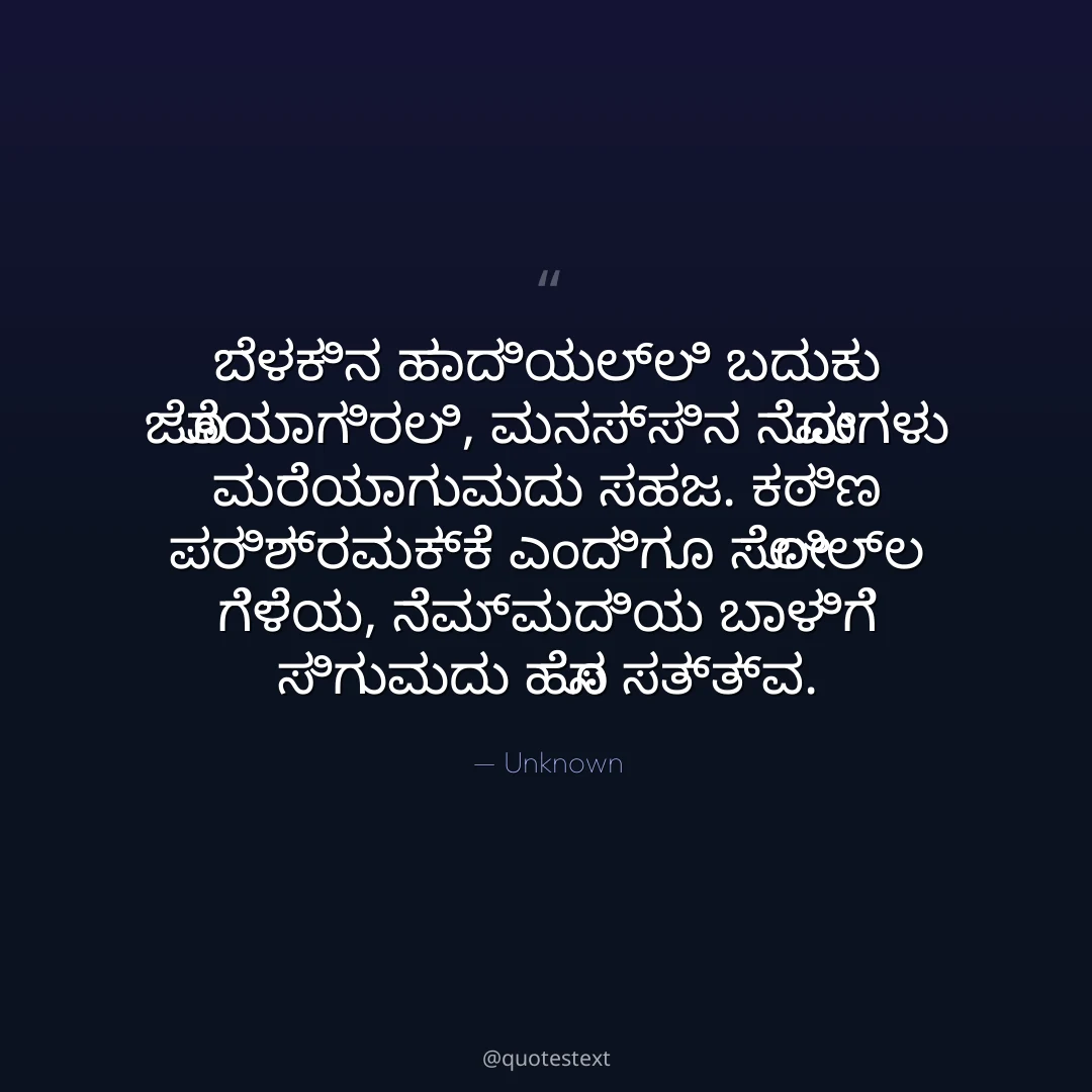 ಬೆಳಕಿನ ಹಾದಿಯಲ್ಲಿ ಬದುಕು ಜೊತೆಯಾಗಿರಲಿ,
ಮನಸ್ಸಿನ ನೋವುಗಳು ಮರೆಯಾಗುವುದು ಸಹಜ.
ಕಠಿಣ ಪರಿಶ್ರಮಕ್ಕೆ ಎಂದಿಗೂ ಸೋಲಿಲ್ಲ ಗೆಳೆಯ,
ನೆಮ್ಮದಿಯ ಬಾಳಿಗೆ ಸಿಗುವುದು ಹೊಸ ಸತ್ತ್ವ.