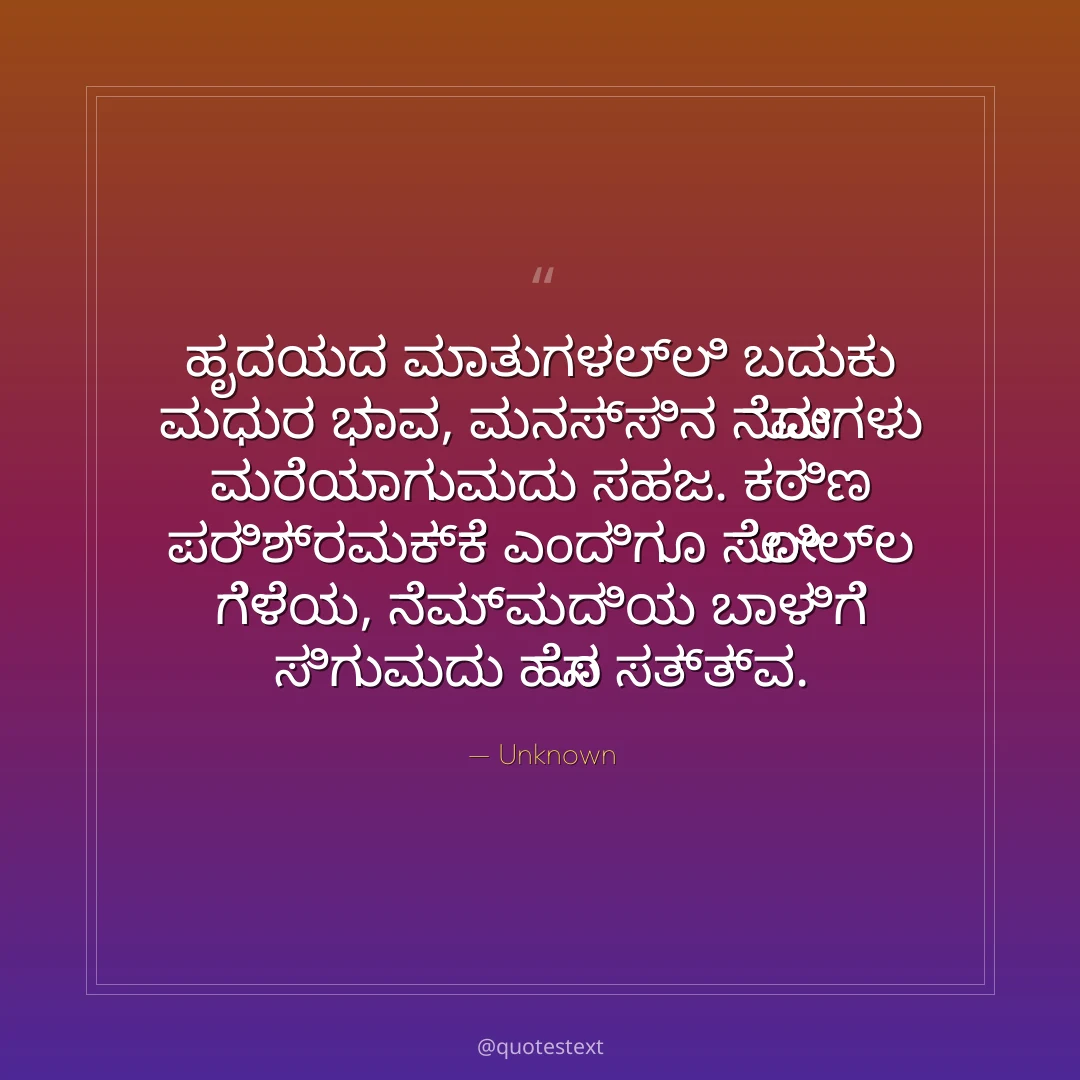 ಹೃದಯದ ಮಾತುಗಳಲ್ಲಿ ಬದುಕು ಮಧುರ ಭಾವ,
ಮನಸ್ಸಿನ ನೋವುಗಳು ಮರೆಯಾಗುವುದು ಸಹಜ.
ಕಠಿಣ ಪರಿಶ್ರಮಕ್ಕೆ ಎಂದಿಗೂ ಸೋಲಿಲ್ಲ ಗೆಳೆಯ,
ನೆಮ್ಮದಿಯ ಬಾಳಿಗೆ ಸಿಗುವುದು ಹೊಸ ಸತ್ತ್ವ.