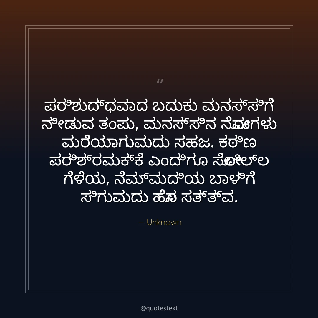 ಪರಿಶುದ್ಧವಾದ ಬದುಕು ಮನಸ್ಸಿಗೆ ನೀಡುವ ತಂಪು,
ಮನಸ್ಸಿನ ನೋವುಗಳು ಮರೆಯಾಗುವುದು ಸಹಜ.
ಕಠಿಣ ಪರಿಶ್ರಮಕ್ಕೆ ಎಂದಿಗೂ ಸೋಲಿಲ್ಲ ಗೆಳೆಯ,
ನೆಮ್ಮದಿಯ ಬಾಳಿಗೆ ಸಿಗುವುದು ಹೊಸ ಸತ್ತ್ವ.