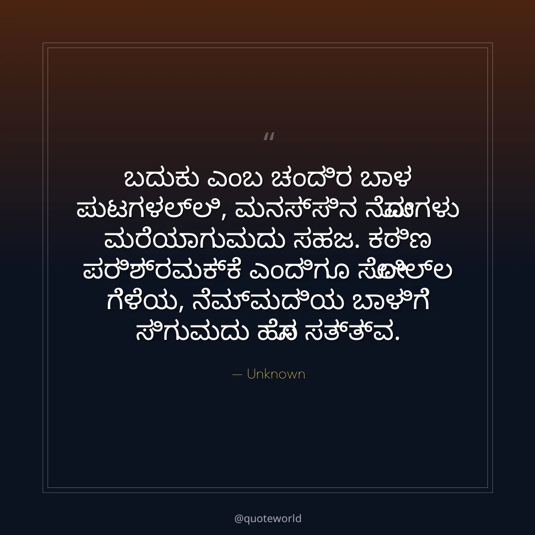 ಬದುಕು ಎಂಬ ಚಂದಿರ ಬಾಳ ಪುಟಗಳಲ್ಲಿ,
ಮನಸ್ಸಿನ ನೋವುಗಳು ಮರೆಯಾಗುವುದು ಸಹಜ.
ಕಠಿಣ ಪರಿಶ್ರಮಕ್ಕೆ ಎಂದಿಗೂ ಸೋಲಿಲ್ಲ ಗೆಳೆಯ,
ನೆಮ್ಮದಿಯ ಬಾಳಿಗೆ ಸಿಗುವುದು ಹೊಸ ಸತ್ತ್ವ.