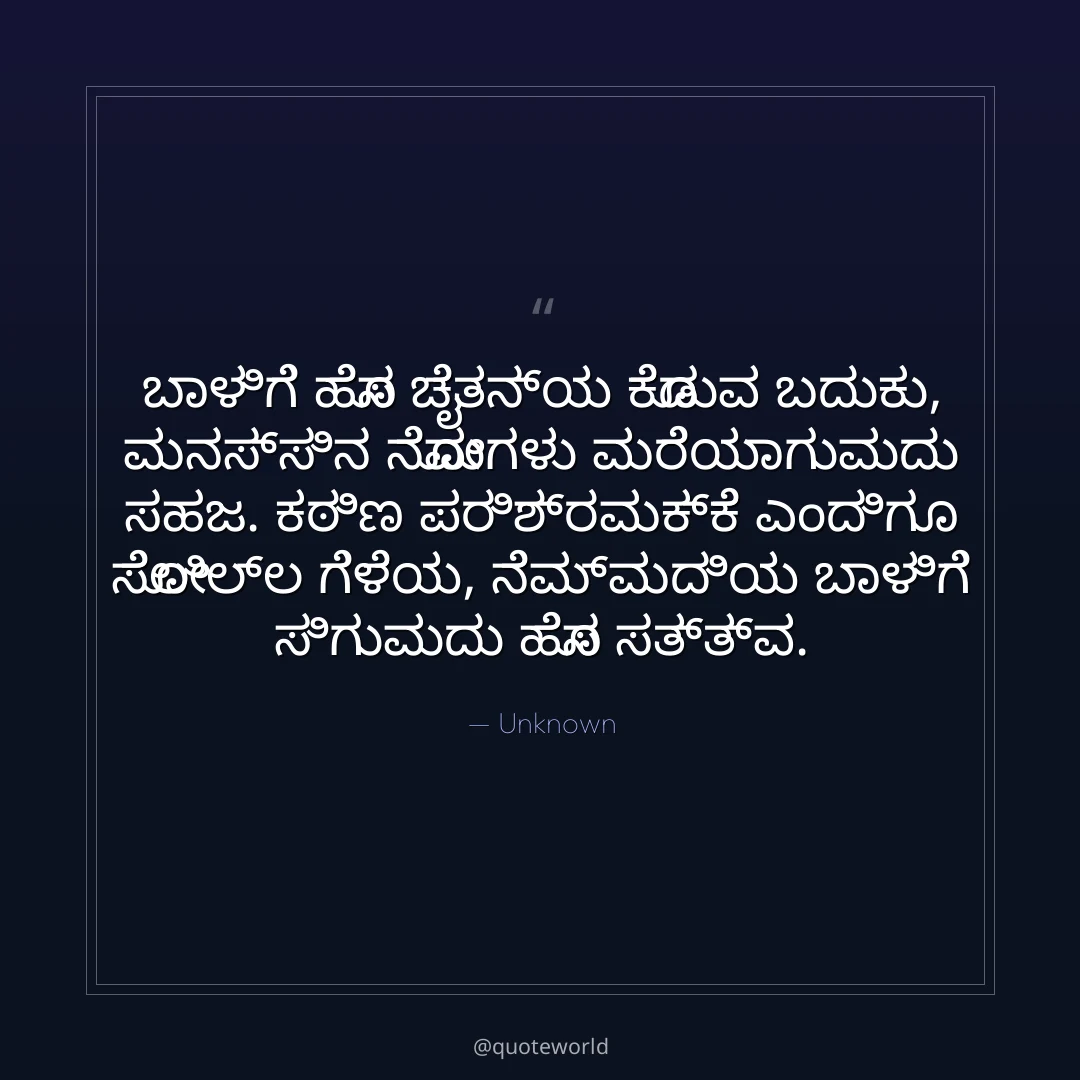 ಬಾಳಿಗೆ ಹೊಸ ಚೈತನ್ಯ ಕೊಡುವ ಬದುಕು,
ಮನಸ್ಸಿನ ನೋವುಗಳು ಮರೆಯಾಗುವುದು ಸಹಜ.
ಕಠಿಣ ಪರಿಶ್ರಮಕ್ಕೆ ಎಂದಿಗೂ ಸೋಲಿಲ್ಲ ಗೆಳೆಯ,
ನೆಮ್ಮದಿಯ ಬಾಳಿಗೆ ಸಿಗುವುದು ಹೊಸ ಸತ್ತ್ವ.