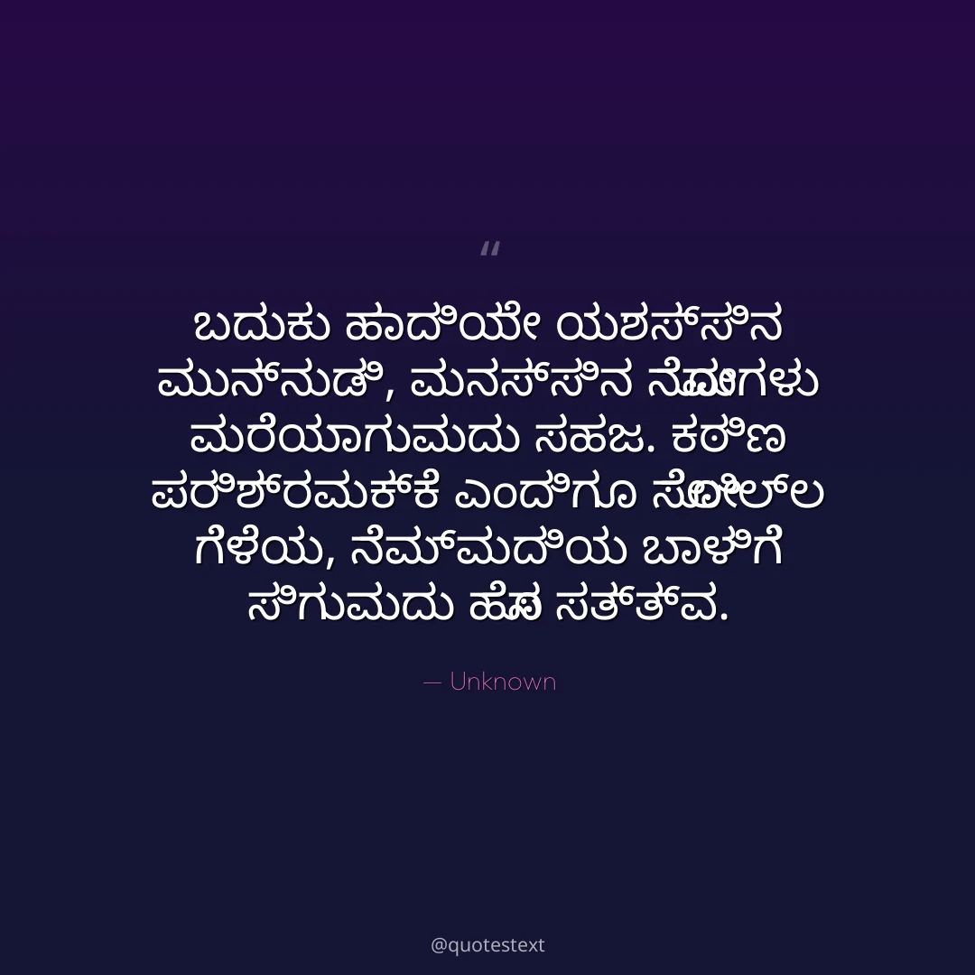 ಬದುಕು ಹಾದಿಯೇ ಯಶಸ್ಸಿನ ಮುನ್ನುಡಿ,
ಮನಸ್ಸಿನ ನೋವುಗಳು ಮರೆಯಾಗುವುದು ಸಹಜ.
ಕಠಿಣ ಪರಿಶ್ರಮಕ್ಕೆ ಎಂದಿಗೂ ಸೋಲಿಲ್ಲ ಗೆಳೆಯ,
ನೆಮ್ಮದಿಯ ಬಾಳಿಗೆ ಸಿಗುವುದು ಹೊಸ ಸತ್ತ್ವ.