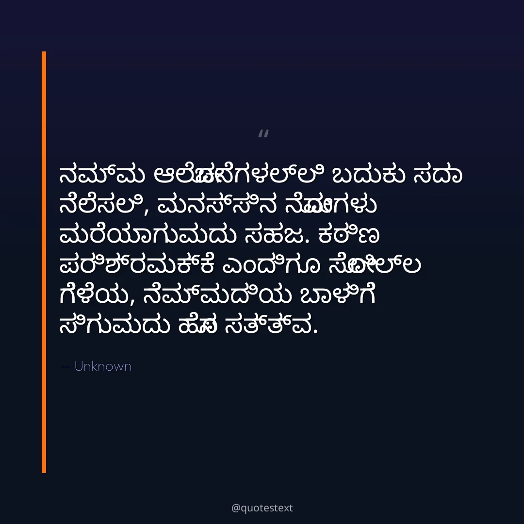 ನಮ್ಮ ಆಲೋಚನೆಗಳಲ್ಲಿ ಬದುಕು ಸದಾ ನೆಲೆಸಲಿ,
ಮನಸ್ಸಿನ ನೋವುಗಳು ಮರೆಯಾಗುವುದು ಸಹಜ.
ಕಠಿಣ ಪರಿಶ್ರಮಕ್ಕೆ ಎಂದಿಗೂ ಸೋಲಿಲ್ಲ ಗೆಳೆಯ,
ನೆಮ್ಮದಿಯ ಬಾಳಿಗೆ ಸಿಗುವುದು ಹೊಸ ಸತ್ತ್ವ.
