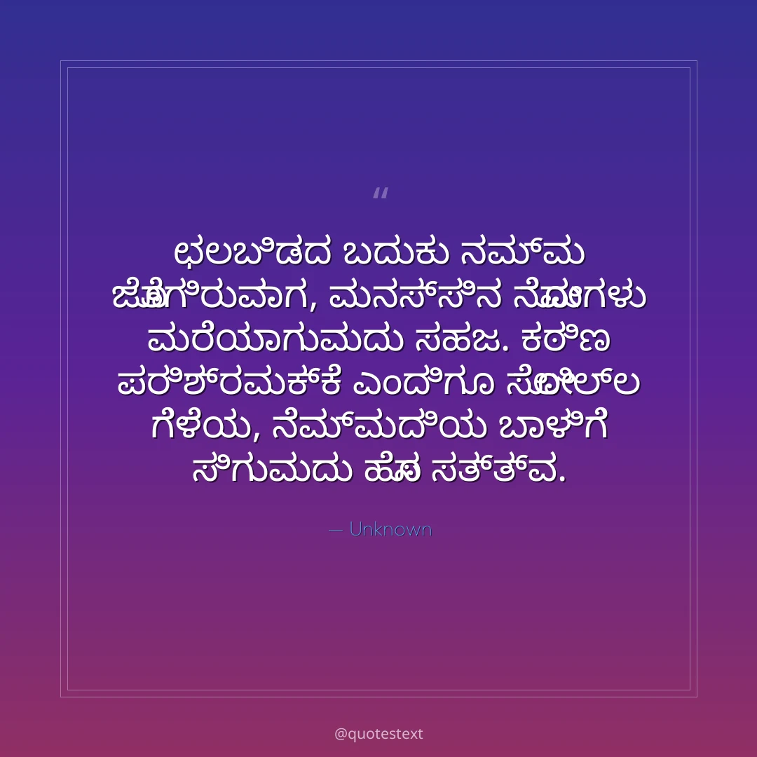 ಛಲಬಿಡದ ಬದುಕು ನಮ್ಮ ಜೊತೆಗಿರುವಾಗ,
ಮನಸ್ಸಿನ ನೋವುಗಳು ಮರೆಯಾಗುವುದು ಸಹಜ.
ಕಠಿಣ ಪರಿಶ್ರಮಕ್ಕೆ ಎಂದಿಗೂ ಸೋಲಿಲ್ಲ ಗೆಳೆಯ,
ನೆಮ್ಮದಿಯ ಬಾಳಿಗೆ ಸಿಗುವುದು ಹೊಸ ಸತ್ತ್ವ.