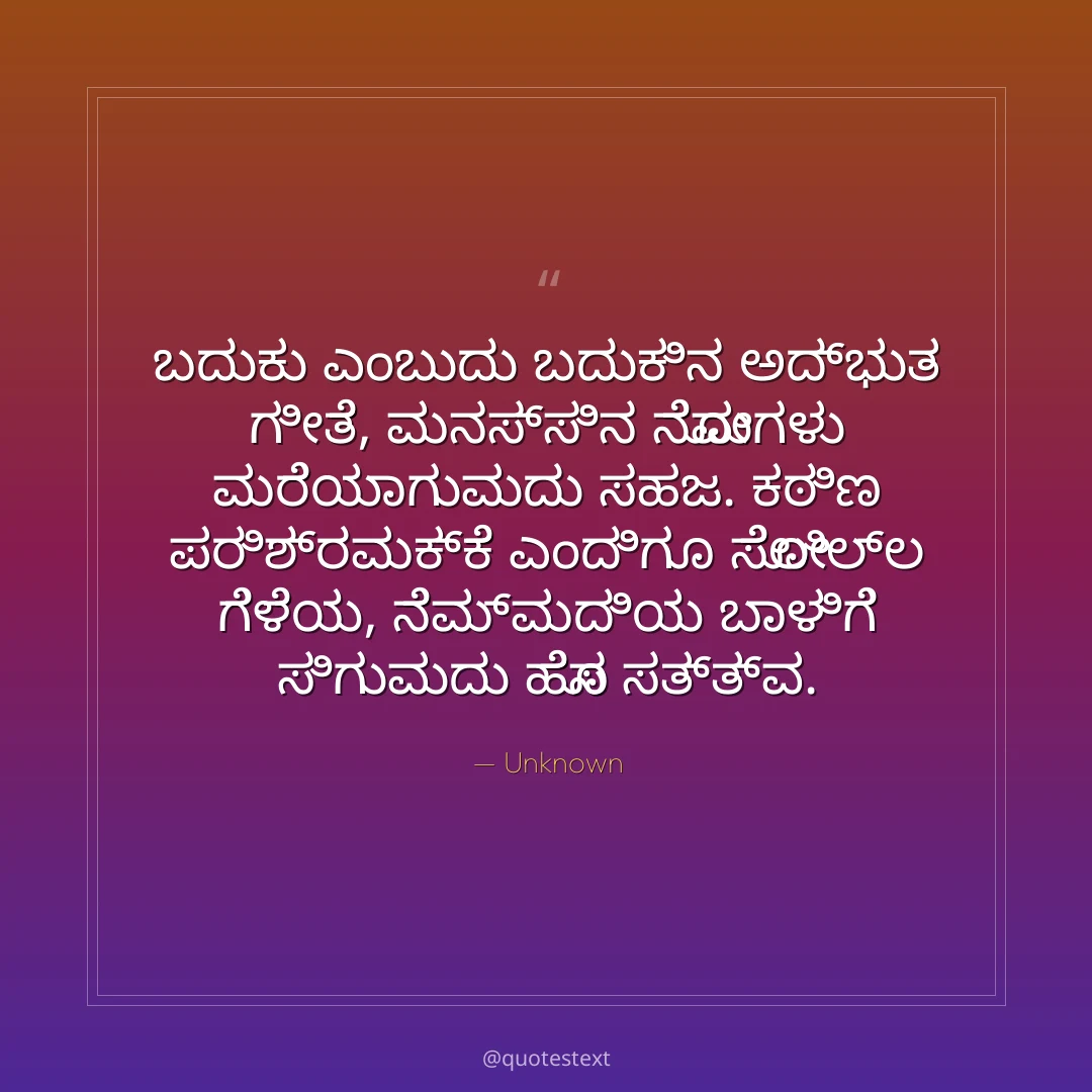 ಬದುಕು ಎಂಬುದು ಬದುಕಿನ ಅದ್ಭುತ ಗೀತೆ,
ಮನಸ್ಸಿನ ನೋವುಗಳು ಮರೆಯಾಗುವುದು ಸಹಜ.
ಕಠಿಣ ಪರಿಶ್ರಮಕ್ಕೆ ಎಂದಿಗೂ ಸೋಲಿಲ್ಲ ಗೆಳೆಯ,
ನೆಮ್ಮದಿಯ ಬಾಳಿಗೆ ಸಿಗುವುದು ಹೊಸ ಸತ್ತ್ವ.