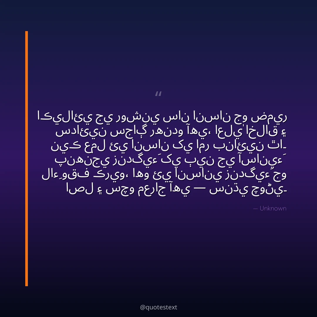 اڪيلائي جي روشني سان انسان جو ضمير سدائين سجاڳ رهندو آهي،
اعليٰ اخلاق ۽ نيڪ عمل ئي انسان کي امر بنائين ٿا۔
پنهنجي زندگيءَ کي ٻين جي آسانيءَ لاءِ وقف ڪريو،
اهو ئي انساني زندگيءَ جو اصل ۽ سچو معراج آهي — سنڌي چوڻي۔