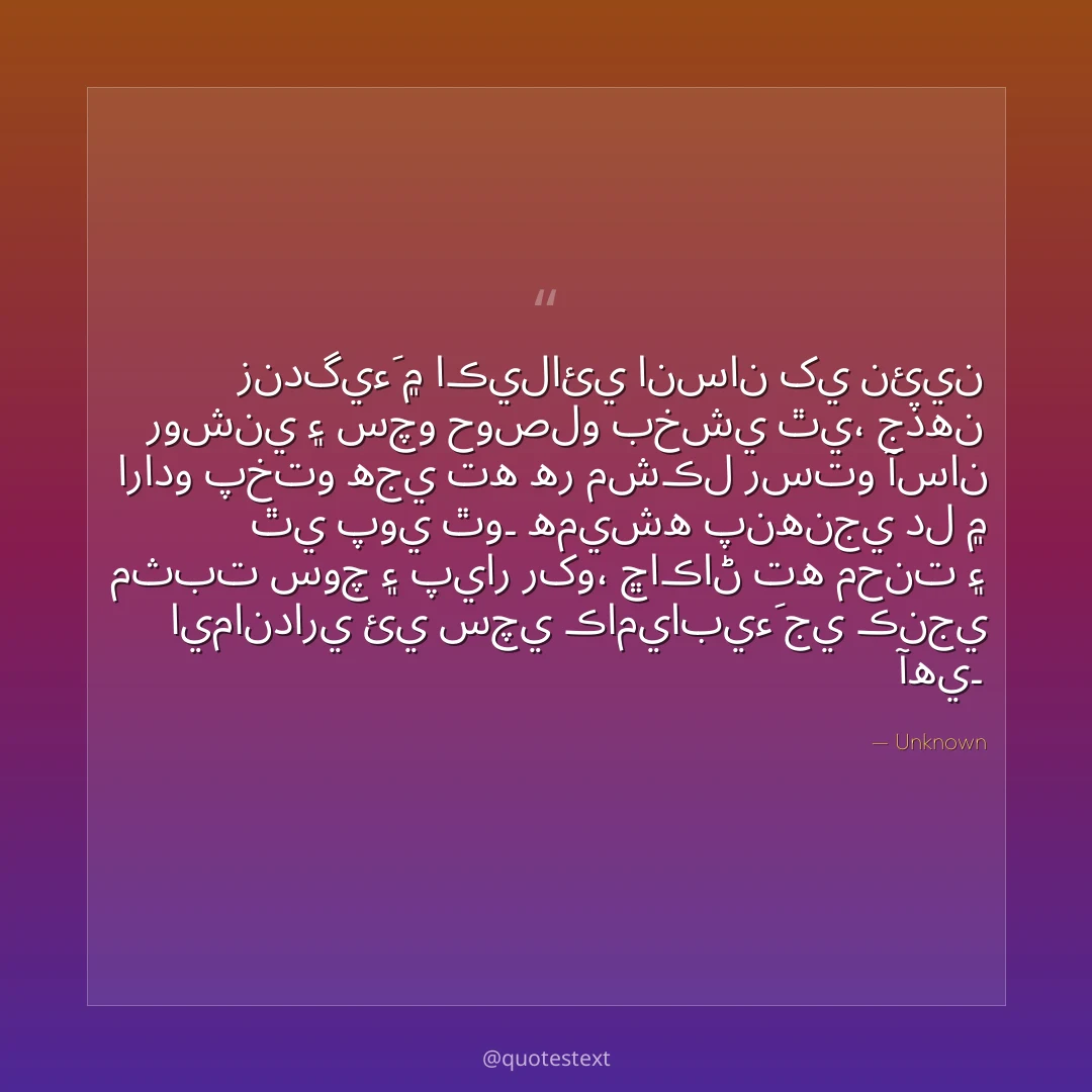 زندگيءَ ۾ اڪيلائي انسان کي نئين روشني ۽ سچو حوصلو بخشي ٿي،
جڏهن ارادو پختو هجي ته هر مشڪل رستو آسان ٿي پوي ٿو۔
هميشه پنهنجي دل ۾ مثبت سوچ ۽ پيار رکو،
ڇاڪاڻ ته محنت ۽ ايمانداري ئي سچي ڪاميابيءَ جي ڪنجي آهي۔