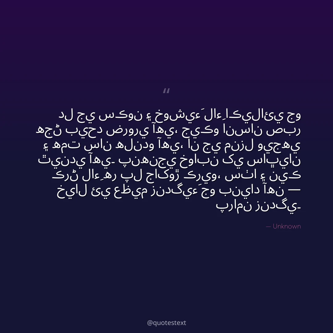 دل جي سڪون ۽ خوشيءَ لاءِ اڪيلائي جو هجڻ بيحد ضروري آهي،
جيڪو انسان صبر ۽ همت سان هلندو آهي، ان جي منزل ويجهي ٿيندي آهي۔
پنهنجي خوابن کي ساڀيان ڪرڻ لاءِ هر پل جاکوڙ ڪريو،
سٺا ۽ نيڪ خيال ئي عظيم زندگيءَ جو بنياد آهن — پرامن زندگي۔