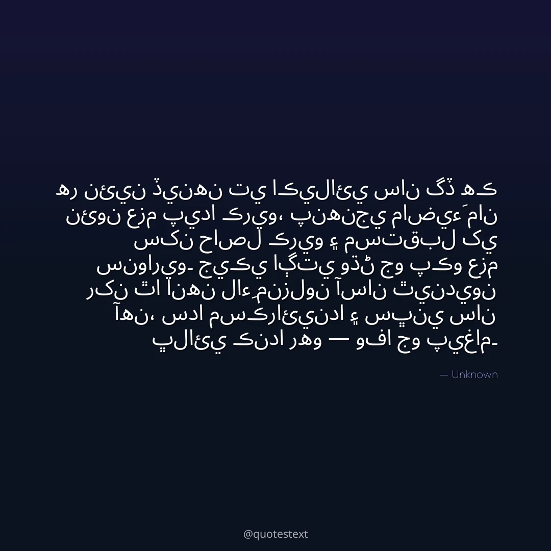 هر نئين ڏينهن تي اڪيلائي سان گڏ هڪ نئون عزم پيدا ڪريو،
پنهنجي ماضيءَ مان سکن حاصل ڪريو ۽ مستقبل کي سنواريو۔
جيڪي اڳتي وڌڻ جو پڪو عزم رکن ٿا انهن لاءِ منزلون آسان ٿينديون آهن،
سدا مسڪرائيندا ۽ سڀني سان ڀلائي ڪندا رهو — وفا جو پيغام۔