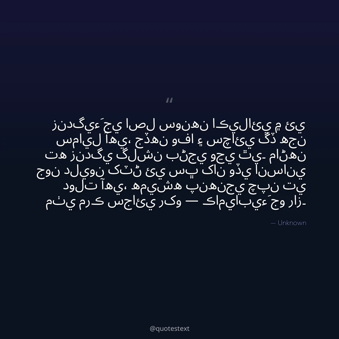 زندگيءَ جي اصل سونهن اڪيلائي ۾ ئي سمايل آهي،
جڏهن وفا ۽ سچائي گڏ هجن ته زندگي گلشن بڻجي وڃي ٿي۔
ماڻهن جون دليون کٽڻ ئي سڀ کان وڏي انساني دولت آهي،
هميشه پنهنجي چپن تي مٺي مرڪ سجائي رکو — ڪاميابيءَ جو راز۔