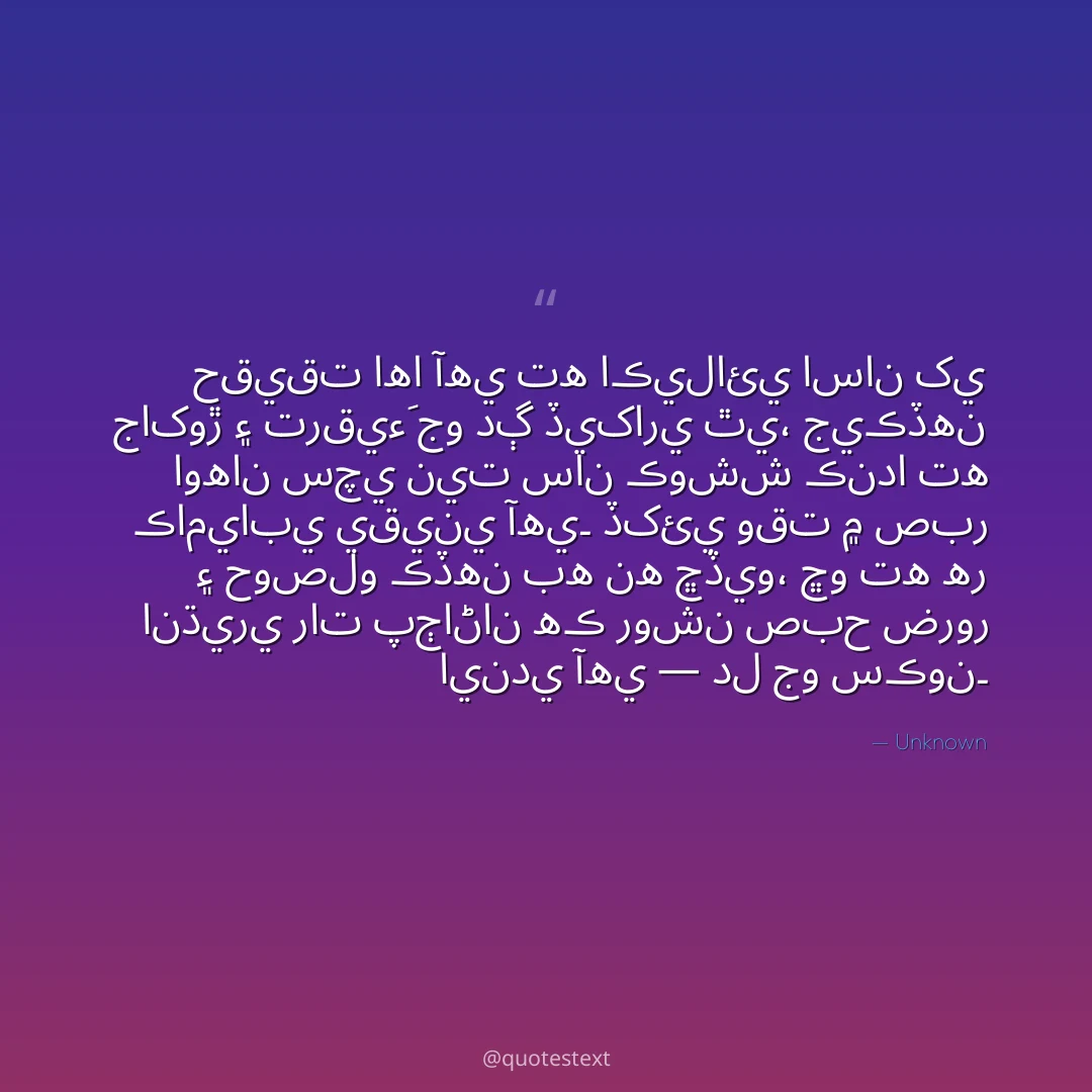 حقيقت اها آهي ته اڪيلائي اسان کي جاکوڙ ۽ ترقيءَ جو دڳ ڏيکاري ٿي،
جيڪڏهن اوهان سچي نيت سان ڪوشش ڪندا ته ڪاميابي يقيني آهي۔
ڏکئي وقت ۾ صبر ۽ حوصلو ڪڏهن به نه ڇڏيو،
ڇو ته هر انڌيري رات پڄاڻان هڪ روشن صبح ضرور ايندي آهي — دل جو سڪون۔