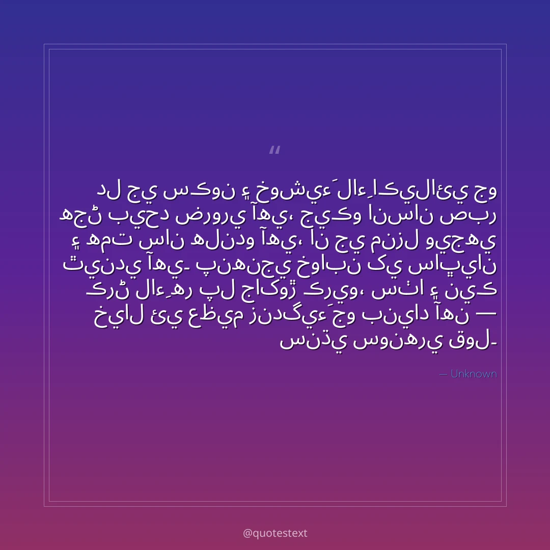 دل جي سڪون ۽ خوشيءَ لاءِ اڪيلائي جو هجڻ بيحد ضروري آهي،
جيڪو انسان صبر ۽ همت سان هلندو آهي، ان جي منزل ويجهي ٿيندي آهي۔
پنهنجي خوابن کي ساڀيان ڪرڻ لاءِ هر پل جاکوڙ ڪريو،
سٺا ۽ نيڪ خيال ئي عظيم زندگيءَ جو بنياد آهن — سنڌي سونهري قول۔