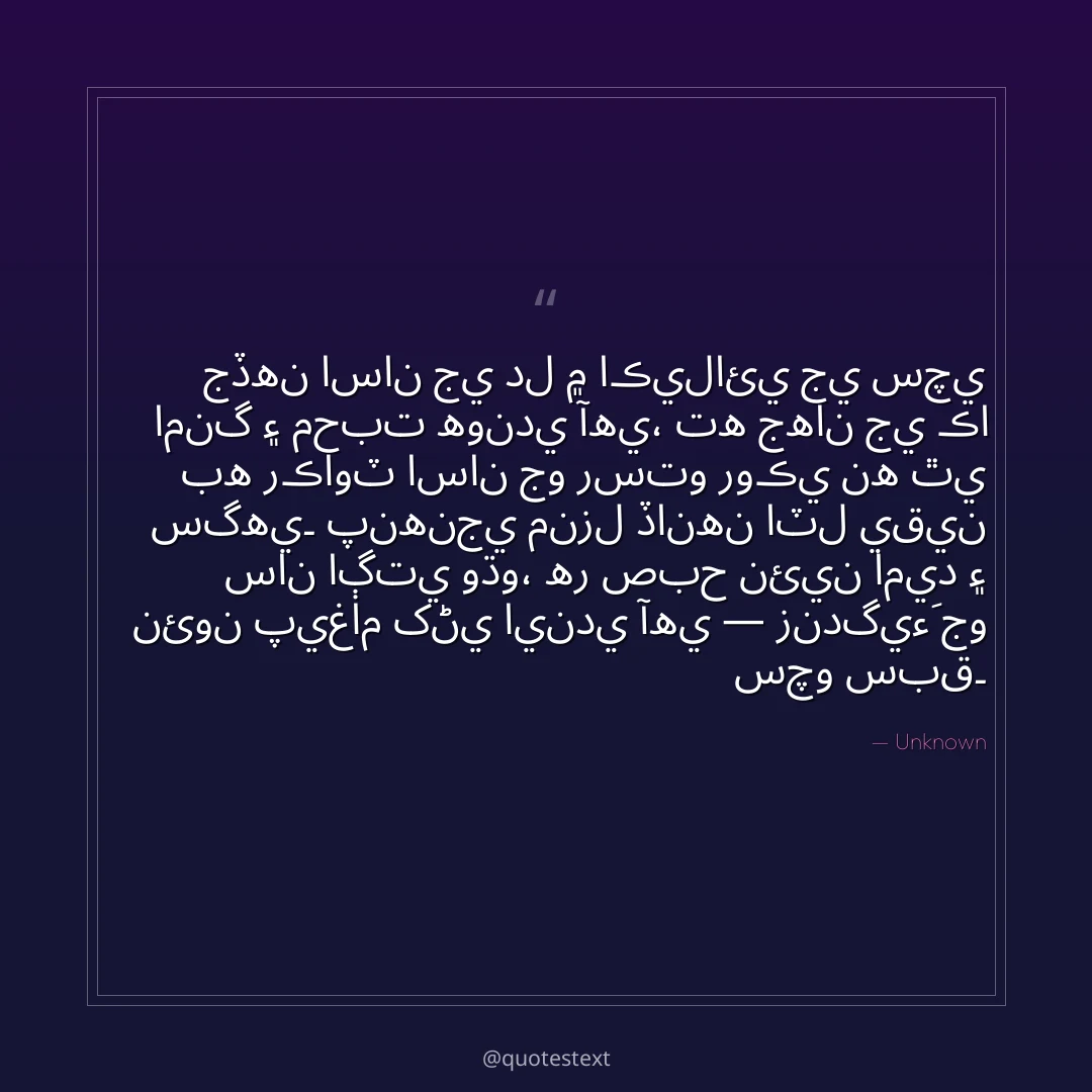 جڏهن اسان جي دل ۾ اڪيلائي جي سچي امنگ ۽ محبت هوندي آهي،
ته جهان جي ڪا به رڪاوٽ اسان جو رستو روڪي نه ٿي سگهي۔
پنهنجي منزل ڏانهن اٽل يقين سان اڳتي وڌو،
هر صبح نئين اميد ۽ نئون پيغام کڻي ايندي آهي — زندگيءَ جو سچو سبق۔