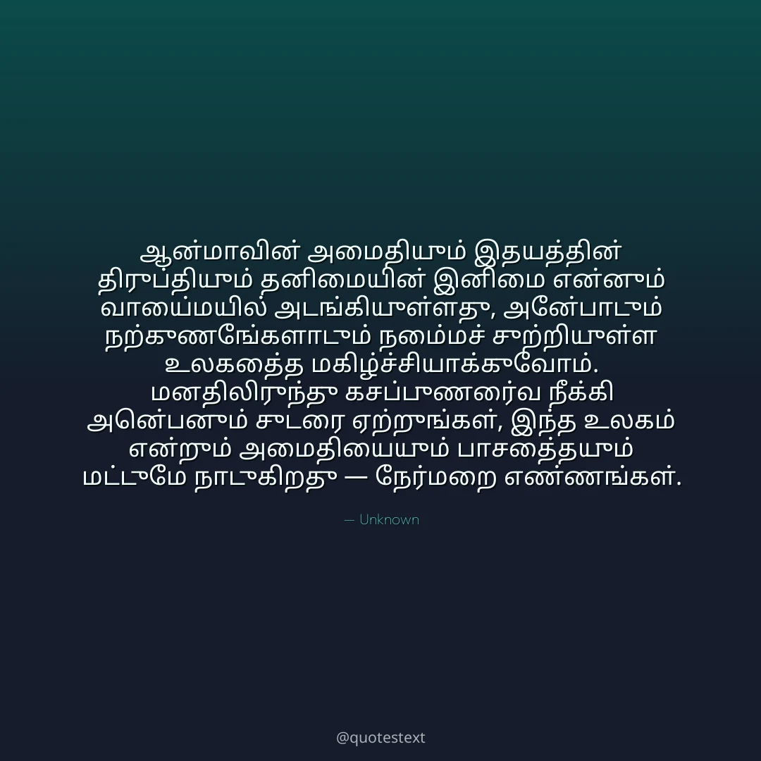 ஆன்மாவின் அமைதியும் இதயத்தின் திருப்தியும் தனிமையின் இனிமை என்னும் வாய்மையில் அடங்கியுள்ளது,
அன்போடும் நற்குணங்களோடும் நம்மைச் சுற்றியுள்ள உலகத்தை மகிழ்ச்சியாக்குவோம்.
மனதிலிருந்து கசப்புணர்வை நீக்கி அன்பெனும் சுடரை ஏற்றுங்கள்,
இந்த உலகம் என்றும் அமைதியையும் பாசத்தையும் மட்டுமே நாடுகிறது — நேர்மறை எண்ணங்கள்.
