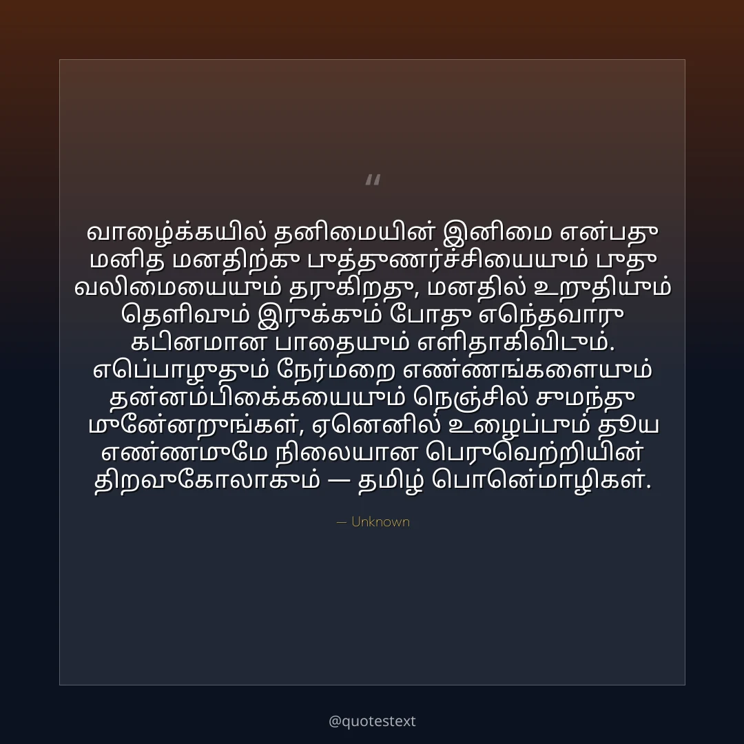வாழ்க்கையில் தனிமையின் இனிமை என்பது மனித மனதிற்கு புத்துணர்ச்சியையும் புது வலிமையையும் தருகிறது,
மனதில் உறுதியும் தெளிவும் இருக்கும் போது எந்தவொரு கடினமான பாதையும் எளிதாகிவிடும்.
எப்பொழுதும் நேர்மறை எண்ணங்களையும் தன்னம்பிக்கையையும் நெஞ்சில் சுமந்து முன்னேறுங்கள்,
ஏனெனில் உழைப்பும் தூய எண்ணமுமே நிலையான பெருவெற்றியின் திறவுகோலாகும் — தமிழ் பொன்மொழிகள்.