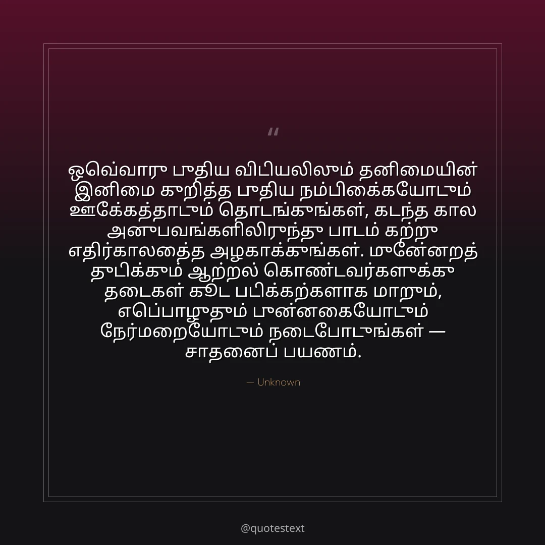 ஒவ்வொரு புதிய விடியலிலும் தனிமையின் இனிமை குறித்த புதிய நம்பிக்கையோடும் ஊக்கத்தோடும் தொடங்குங்கள்,
கடந்த கால அனுபவங்களிலிருந்து பாடம் கற்று எதிர்காலத்தை அழகாக்குங்கள்.
முன்னேறத் துடிக்கும் ஆற்றல் கொண்டவர்களுக்கு தடைகள் கூட படிக்கற்களாக மாறும்,
எப்பொழுதும் புன்னகையோடும் நேர்மறையோடும் நடைபோடுங்கள் — சாதனைப் பயணம்.