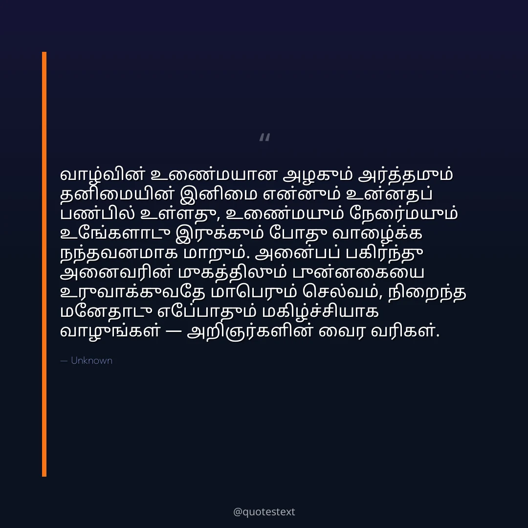 வாழ்வின் உண்மையான அழகும் அர்த்தமும் தனிமையின் இனிமை என்னும் உன்னதப் பண்பில் உள்ளது,
உண்மையும் நேர்மையும் உங்களோடு இருக்கும் போது வாழ்க்கை நந்தவனமாக மாறும்.
அன்பைப் பகிர்ந்து அனைவரின் முகத்திலும் புன்னகையை உருவாக்குவதே மாபெரும் செல்வம்,
நிறைந்த மனதோடு எப்போதும் மகிழ்ச்சியாக வாழுங்கள் — அறிஞர்களின் வைர வரிகள்.