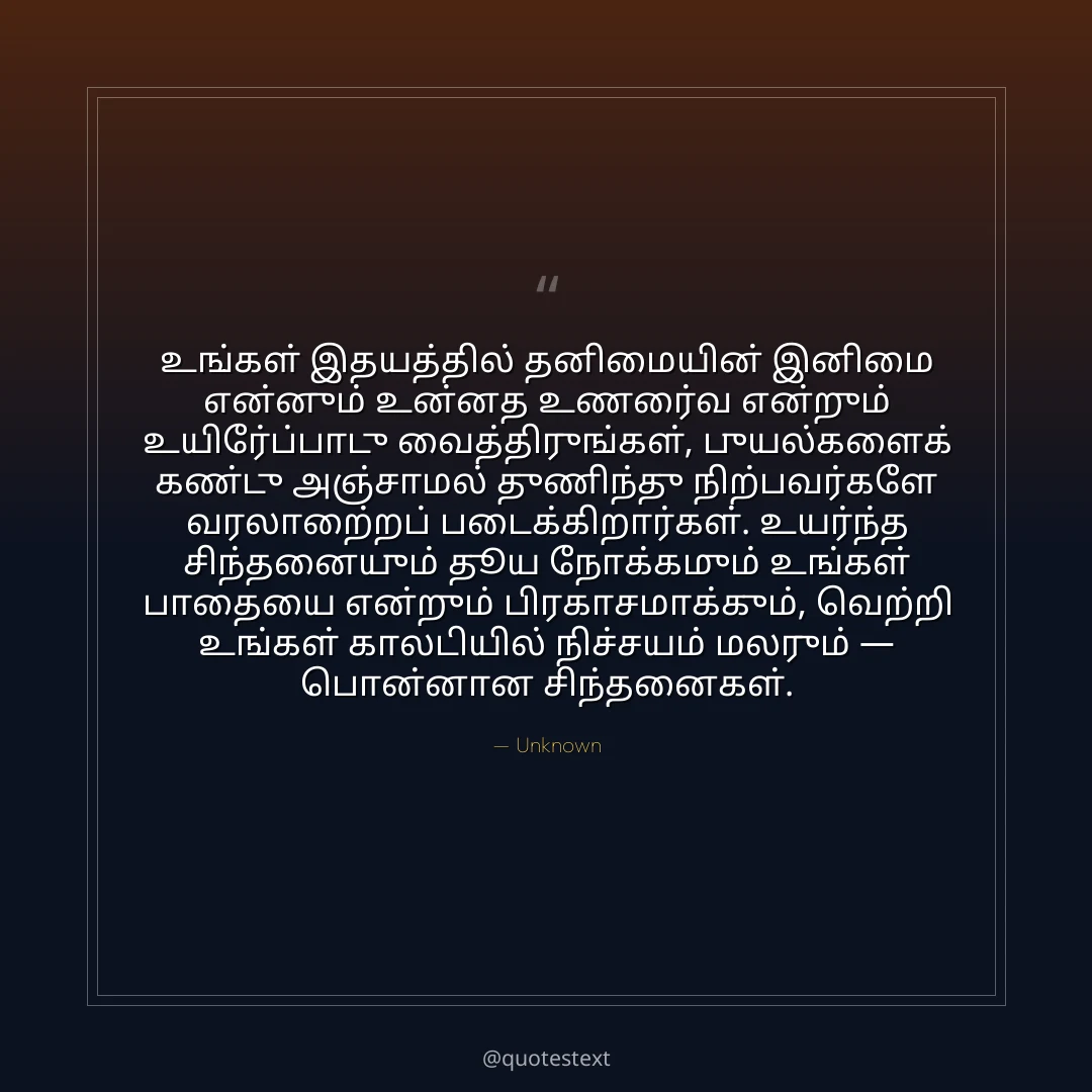 உங்கள் இதயத்தில் தனிமையின் இனிமை என்னும் உன்னத உணர்வை என்றும் உயிர்ப்போடு வைத்திருங்கள்,
புயல்களைக் கண்டு அஞ்சாமல் துணிந்து நிற்பவர்களே வரலாற்றைப் படைக்கிறார்கள்.
உயர்ந்த சிந்தனையும் தூய நோக்கமும் உங்கள் பாதையை என்றும் பிரகாசமாக்கும்,
வெற்றி உங்கள் காலடியில் நிச்சயம் மலரும் — பொன்னான சிந்தனைகள்.