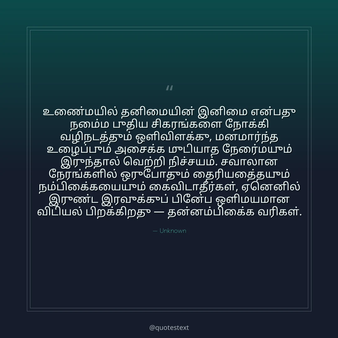 உண்மையில் தனிமையின் இனிமை என்பது நம்மை புதிய சிகரங்களை நோக்கி வழிநடத்தும் ஒளிவிளக்கு,
மனமார்ந்த உழைப்பும் அசைக்க முடியாத நேர்மையும் இருந்தால் வெற்றி நிச்சயம்.
சவாலான நேரங்களில் ஒருபோதும் தைரியத்தையும் நம்பிக்கையையும் கைவிடாதீர்கள்,
ஏனெனில் இருண்ட இரவுக்குப் பின்பே ஒளிமயமான விடியல் பிறக்கிறது — தன்னம்பிக்கை வரிகள்.