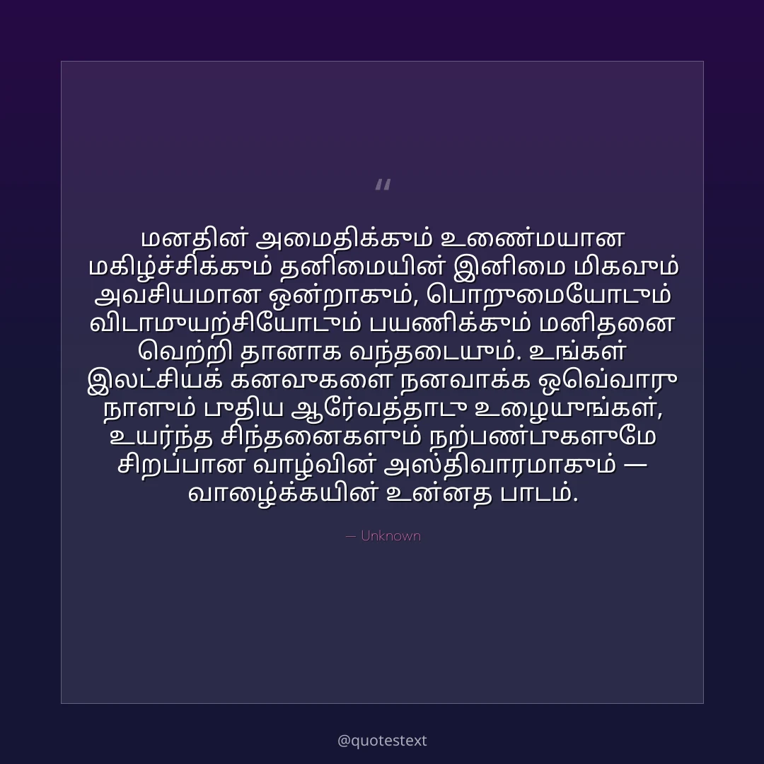 மனதின் அமைதிக்கும் உண்மையான மகிழ்ச்சிக்கும் தனிமையின் இனிமை மிகவும் அவசியமான ஒன்றாகும்,
பொறுமையோடும் விடாமுயற்சியோடும் பயணிக்கும் மனிதனை வெற்றி தானாக வந்தடையும்.
உங்கள் இலட்சியக் கனவுகளை நனவாக்க ஒவ்வொரு நாளும் புதிய ஆர்வத்தோடு உழையுங்கள்,
உயர்ந்த சிந்தனைகளும் நற்பண்புகளுமே சிறப்பான வாழ்வின் அஸ்திவாரமாகும் — வாழ்க்கையின் உன்னத பாடம்.