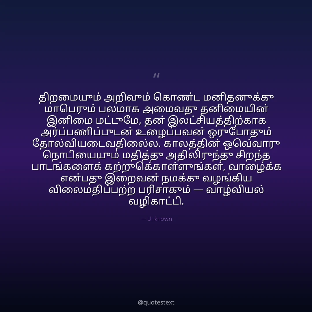 திறமையும் அறிவும் கொண்ட மனிதனுக்கு மாபெரும் பலமாக அமைவது தனிமையின் இனிமை மட்டுமே,
தன் இலட்சியத்திற்காக அர்ப்பணிப்புடன் உழைப்பவன் ஒருபோதும் தோல்வியடைவதில்லை.
காலத்தின் ஒவ்வொரு நொடியையும் மதித்து அதிலிருந்து சிறந்த பாடங்களைக் கற்றுக்கொள்ளுங்கள்,
வாழ்க்கை என்பது இறைவன் நமக்கு வழங்கிய விலைமதிப்பற்ற பரிசாகும் — வாழ்வியல் வழிகாட்டி.