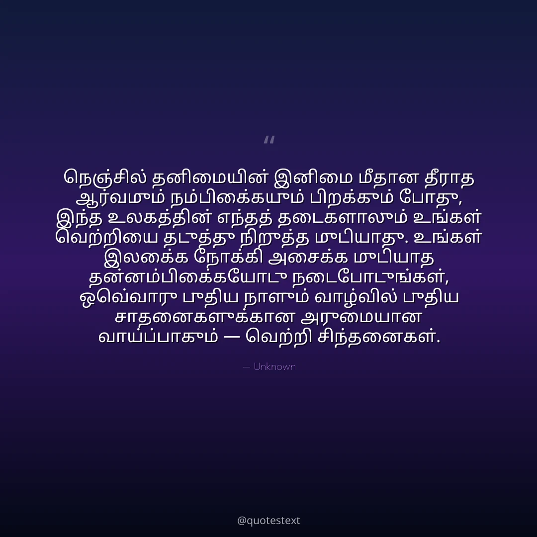 நெஞ்சில் தனிமையின் இனிமை மீதான தீராத ஆர்வமும் நம்பிக்கையும் பிறக்கும் போது,
இந்த உலகத்தின் எந்தத் தடைகளாலும் உங்கள் வெற்றியை தடுத்து நிறுத்த முடியாது.
உங்கள் இலக்கை நோக்கி அசைக்க முடியாத தன்னம்பிக்கையோடு நடைபோடுங்கள்,
ஒவ்வொரு புதிய நாளும் வாழ்வில் புதிய சாதனைகளுக்கான அருமையான வாய்ப்பாகும் — வெற்றி சிந்தனைகள்.