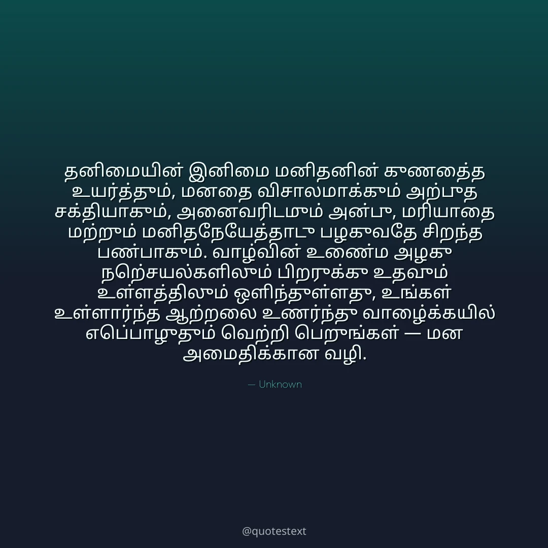 தனிமையின் இனிமை மனிதனின் குணத்தை உயர்த்தும், மனதை விசாலமாக்கும் அற்புத சக்தியாகும்,
அனைவரிடமும் அன்பு, மரியாதை மற்றும் மனிதநேயத்தோடு பழகுவதே சிறந்த பண்பாகும்.
வாழ்வின் உண்மை அழகு நற்செயல்களிலும் பிறருக்கு உதவும் உள்ளத்திலும் ஒளிந்துள்ளது,
உங்கள் உள்ளார்ந்த ஆற்றலை உணர்ந்து வாழ்க்கையில் எப்பொழுதும் வெற்றி பெறுங்கள் — மன அமைதிக்கான வழி.
