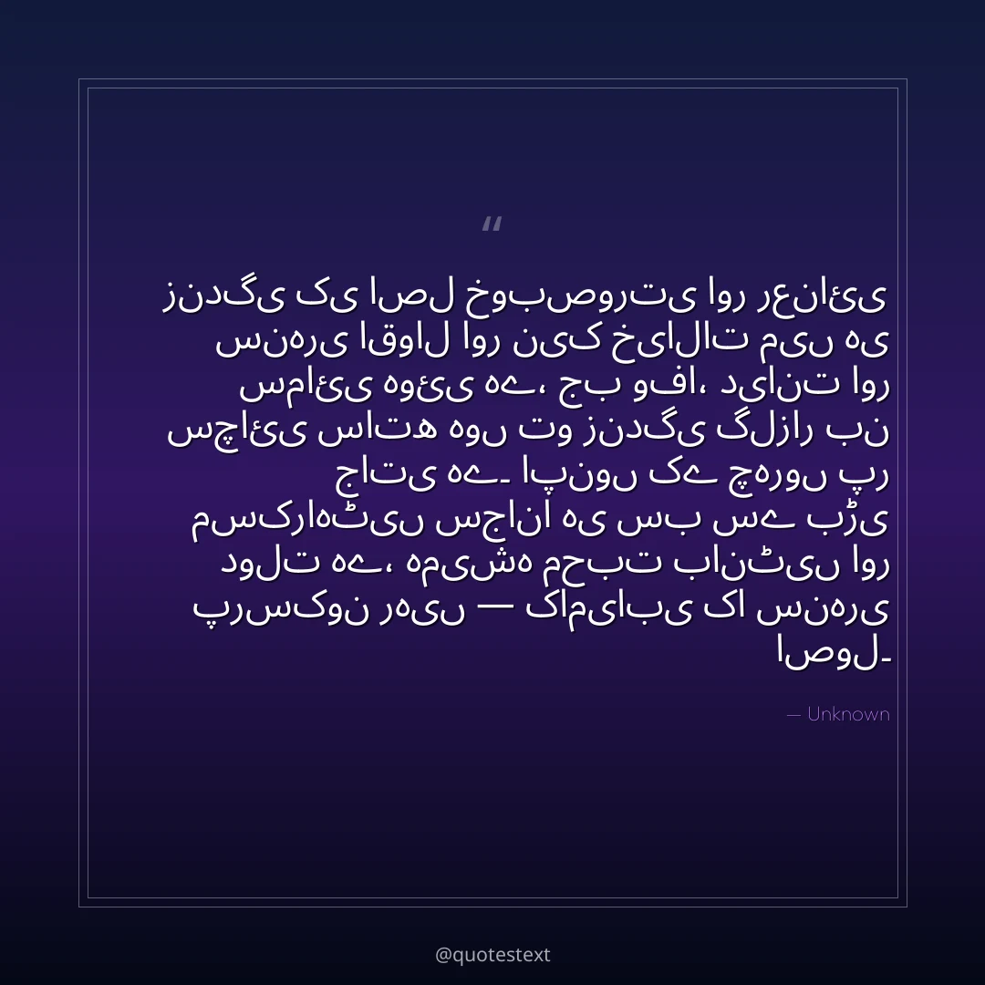 زندگی کی اصل خوبصورتی اور رعنائی سنہری اقوال اور نیک خیالات میں ہی سمائی ہوئی ہے،
جب وفا، دیانت اور سچائی ساتھ ہوں تو زندگی گلزار بن جاتی ہے۔
اپنوں کے چہروں پر مسکراہٹیں سجانا ہی سب سے بڑی دولت ہے،
ہمیشہ محبت بانٹیں اور پرسکون رہیں — کامیابی کا سنہری اصول۔