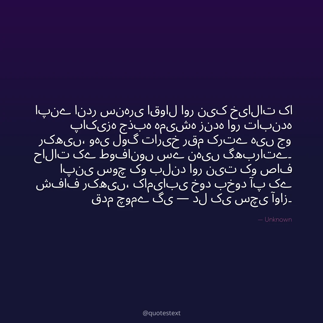 اپنے اندر سنہری اقوال اور نیک خیالات کا پاکیزہ جذبہ ہمیشہ زندہ اور تابندہ رکھیں،
وہی لوگ تاریخ رقم کرتے ہیں جو حالات کے طوفانوں سے نہیں گھبراتے۔
اپنی سوچ کو بلند اور نیت کو صاف شفاف رکھیں،
کامیابی خود بخود آپ کے قدم چومے گی — دل کی سچی آواز۔