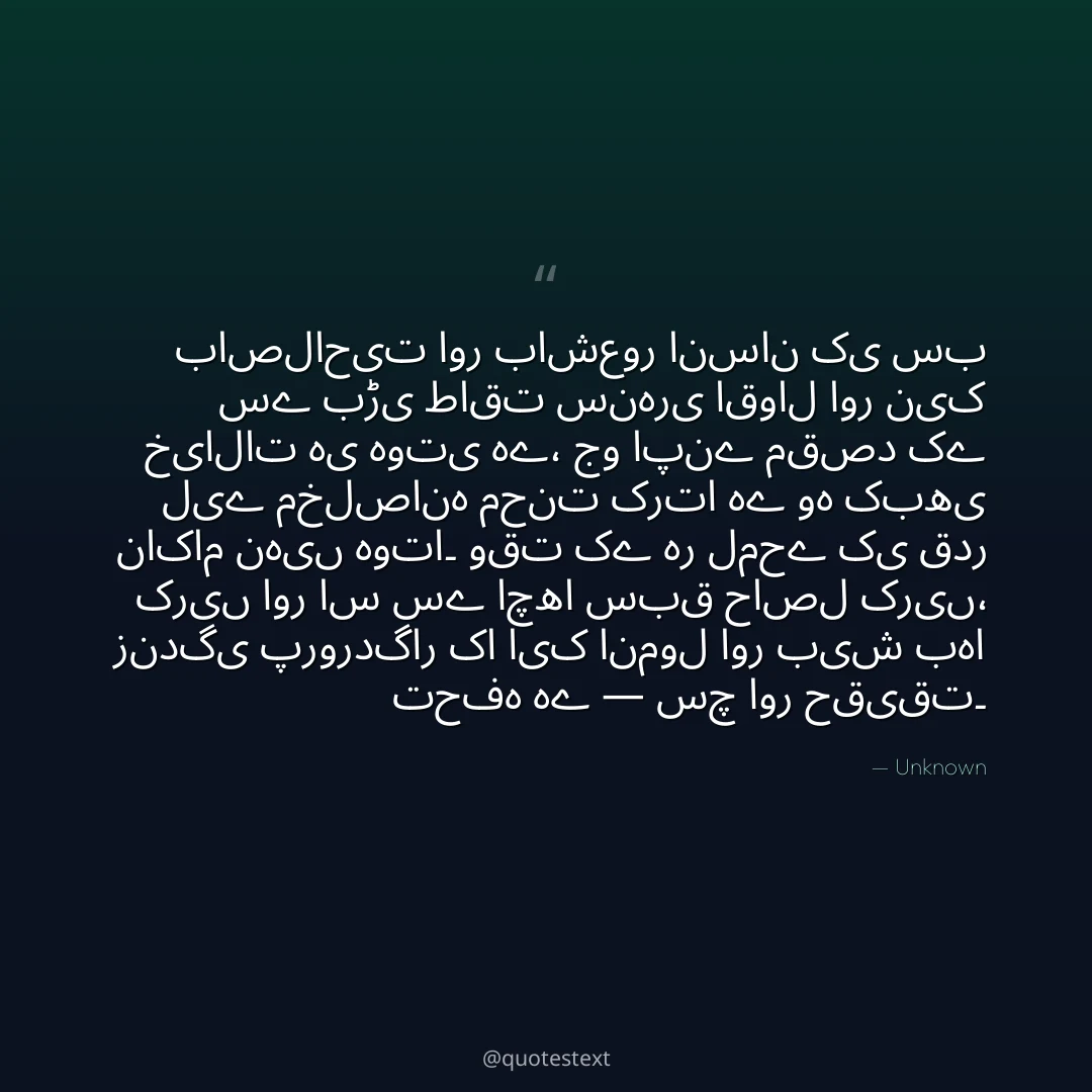 باصلاحیت اور باشعور انسان کی سب سے بڑی طاقت سنہری اقوال اور نیک خیالات ہی ہوتی ہے،
جو اپنے مقصد کے لیے مخلصانہ محنت کرتا ہے وہ کبھی ناکام نہیں ہوتا۔
وقت کے ہر لمحے کی قدر کریں اور اس سے اچھا سبق حاصل کریں،
زندگی پروردگار کا ایک انمول اور بیش بہا تحفہ ہے — سچ اور حقیقت۔
