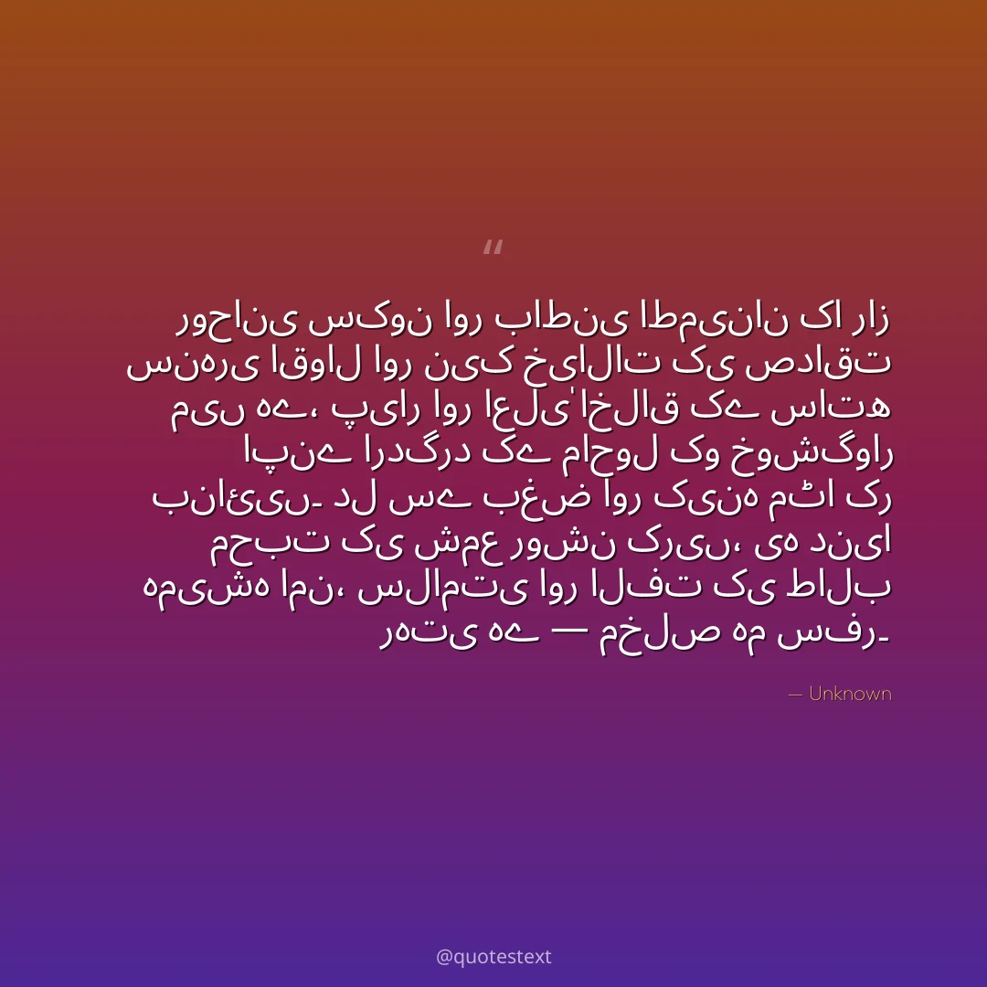 روحانی سکون اور باطنی اطمینان کا راز سنہری اقوال اور نیک خیالات کی صداقت میں ہے،
پیار اور اعلیٰ اخلاق کے ساتھ اپنے اردگرد کے ماحول کو خوشگوار بنائیں۔
دل سے بغض اور کینہ مٹا کر محبت کی شمع روشن کریں،
یہ دنیا ہمیشہ امن، سلامتی اور الفت کی طالب رہتی ہے — مخلص ہم سفر۔