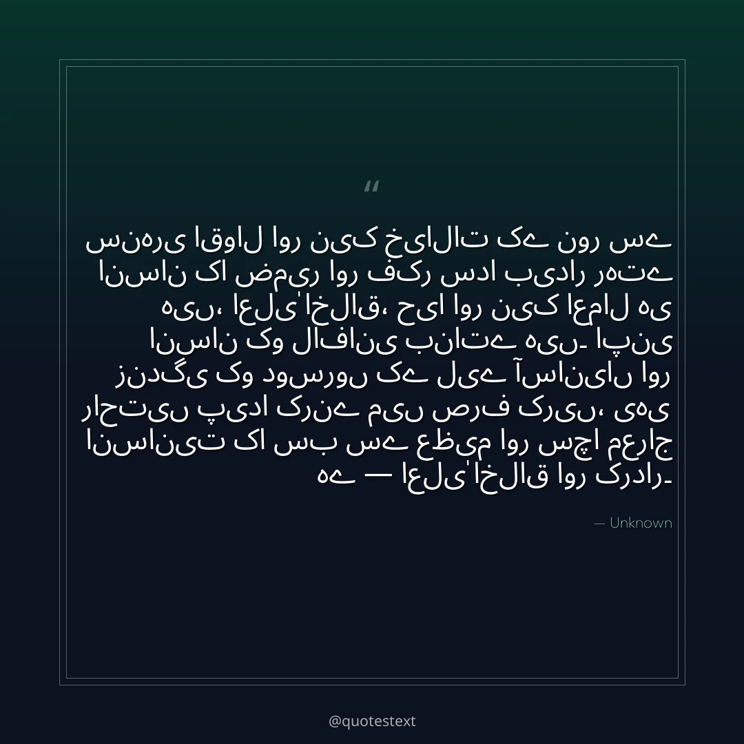 سنہری اقوال اور نیک خیالات کے نور سے انسان کا ضمیر اور فکر سدا بیدار رہتے ہیں،
اعلیٰ اخلاق، حیا اور نیک اعمال ہی انسان کو لافانی بناتے ہیں۔
اپنی زندگی کو دوسروں کے لیے آسانیاں اور راحتیں پیدا کرنے میں صرف کریں،
یہی انسانیت کا سب سے عظیم اور سچا معراج ہے — اعلیٰ اخلاق اور کردار۔