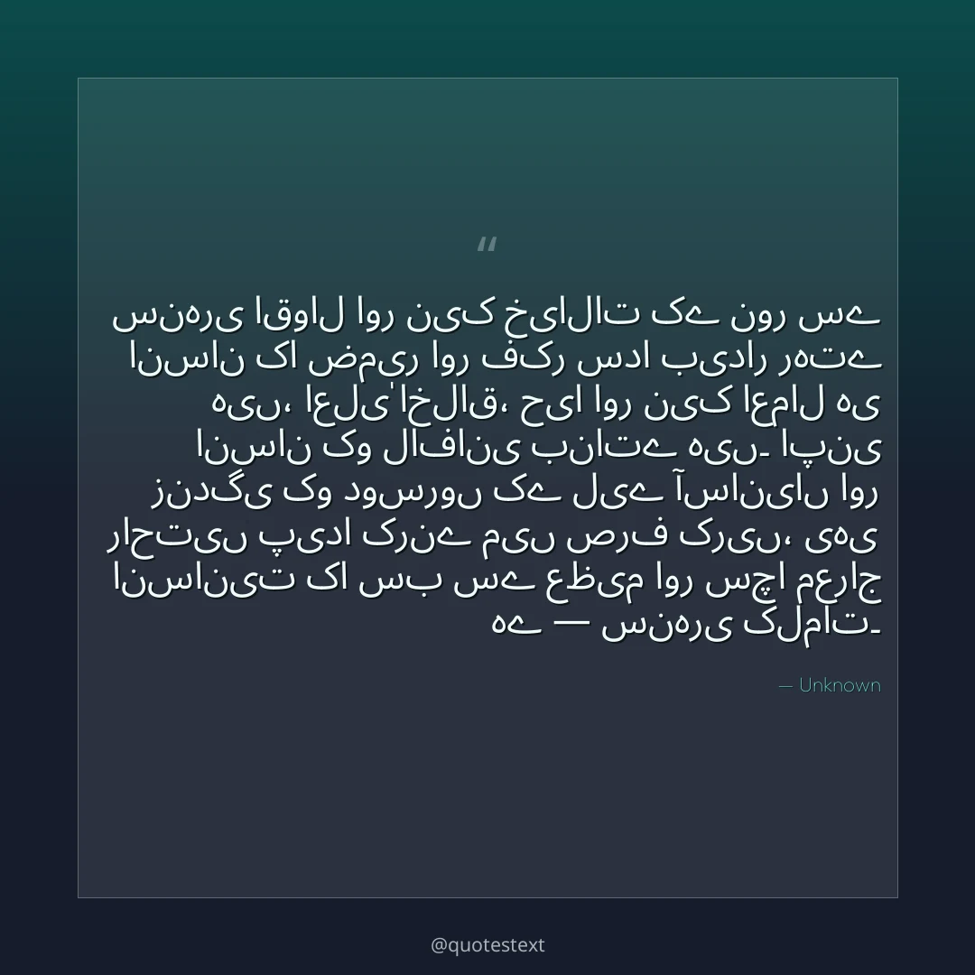 سنہری اقوال اور نیک خیالات کے نور سے انسان کا ضمیر اور فکر سدا بیدار رہتے ہیں،
اعلیٰ اخلاق، حیا اور نیک اعمال ہی انسان کو لافانی بناتے ہیں۔
اپنی زندگی کو دوسروں کے لیے آسانیاں اور راحتیں پیدا کرنے میں صرف کریں،
یہی انسانیت کا سب سے عظیم اور سچا معراج ہے — سنہری کلمات۔