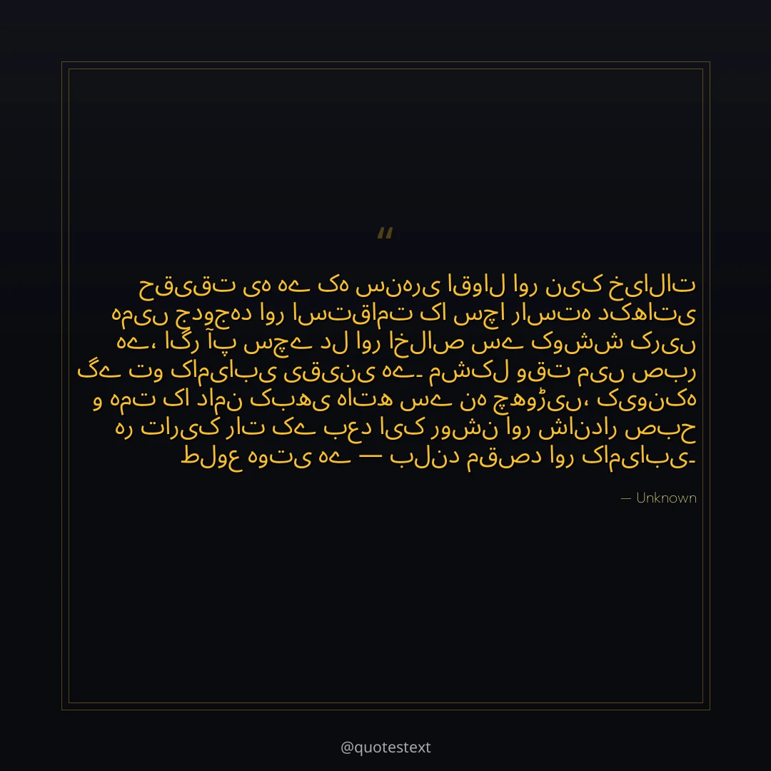 حقیقت یہ ہے کہ سنہری اقوال اور نیک خیالات ہمیں جدوجہد اور استقامت کا سچا راستہ دکھاتی ہے،
اگر آپ سچے دل اور اخلاص سے کوشش کریں گے تو کامیابی یقینی ہے۔
مشکل وقت میں صبر و ہمت کا دامن کبھی ہاتھ سے نہ چھوڑیں،
کیونکہ ہر تاریک رات کے بعد ایک روشن اور شاندار صبح طلوع ہوتی ہے — بلند مقصد اور کامیابی۔