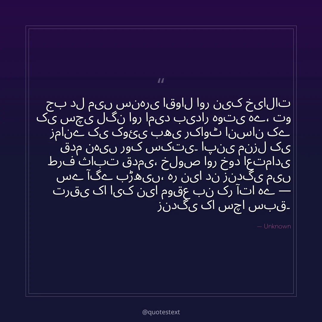 جب دل میں سنہری اقوال اور نیک خیالات کی سچی لگن اور امید بیدار ہوتی ہے،
تو زمانے کی کوئی بھی رکاوٹ انسان کے قدم نہیں روک سکتی۔
اپنی منزل کی طرف ثابت قدمی، خلوص اور خود اعتمادی سے آگے بڑھیں،
ہر نیا دن زندگی میں ترقی کا ایک نیا موقع بن کر آتا ہے — زندگی کا سچا سبق۔